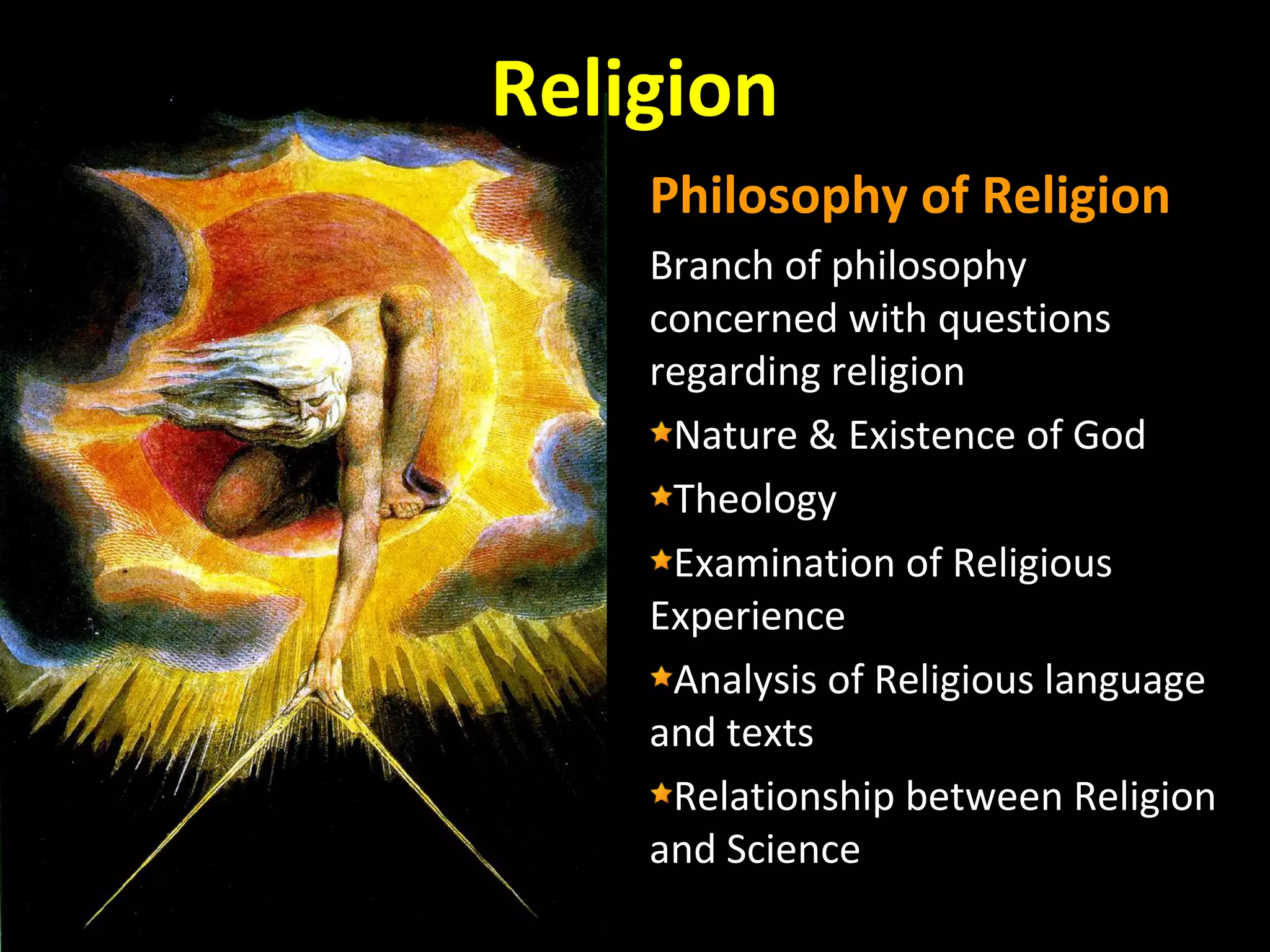 Religion
Philosophy of Religion
Branch of philosophy
concerned with questions
regarding religion
Nature & Existence of God
Theology
Examination of Religious
Experience
Analysis of Religious language
and texts
Relationship between Religion
and Science

 