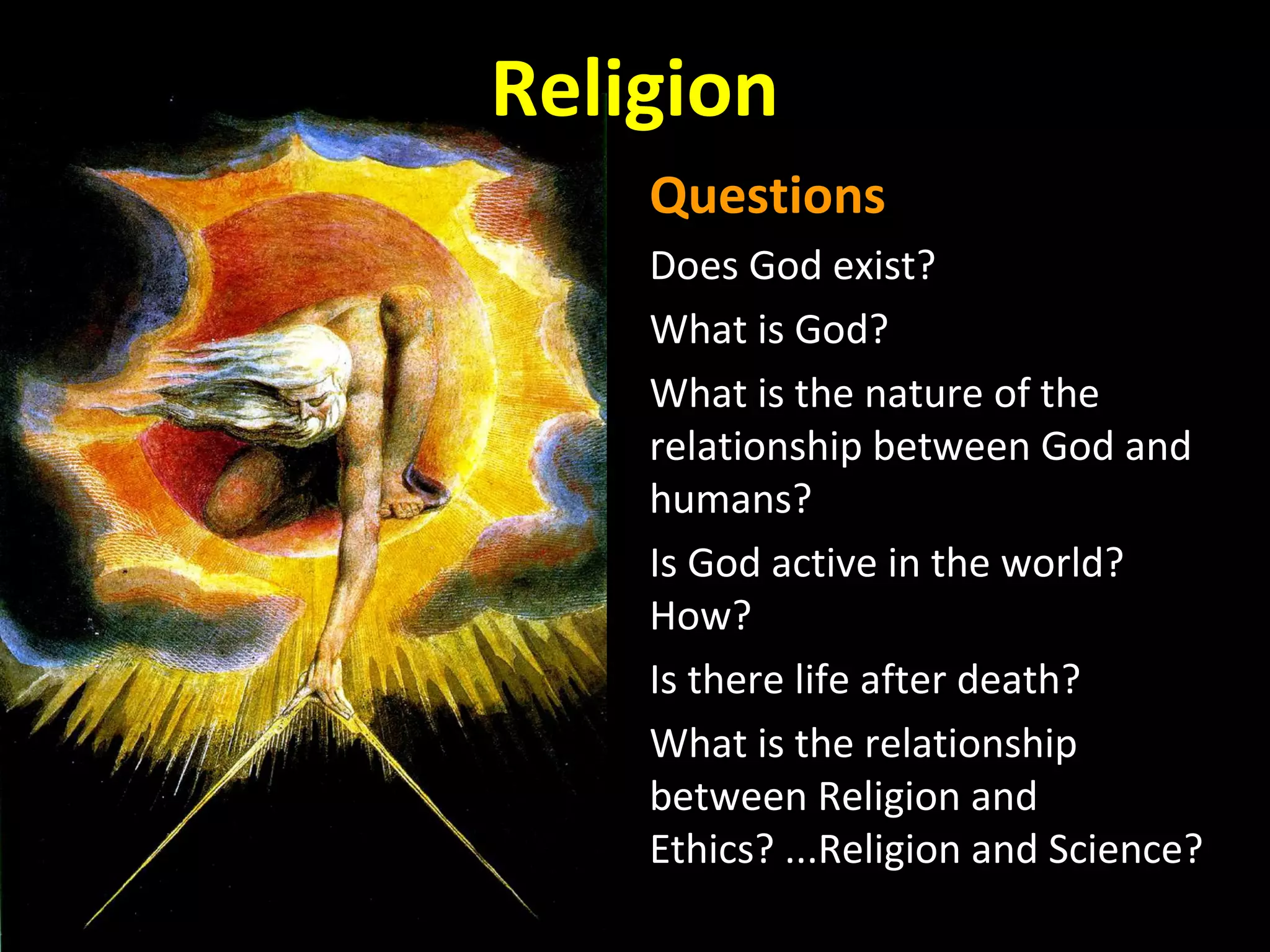 Religion
Questions
Does God exist?
What is God?
What is the nature of the
relationship between God and
humans?
Is God active in the world?
How?
Is there life after death?
What is the relationship
between Religion and
Ethics? ...Religion and Science?

 