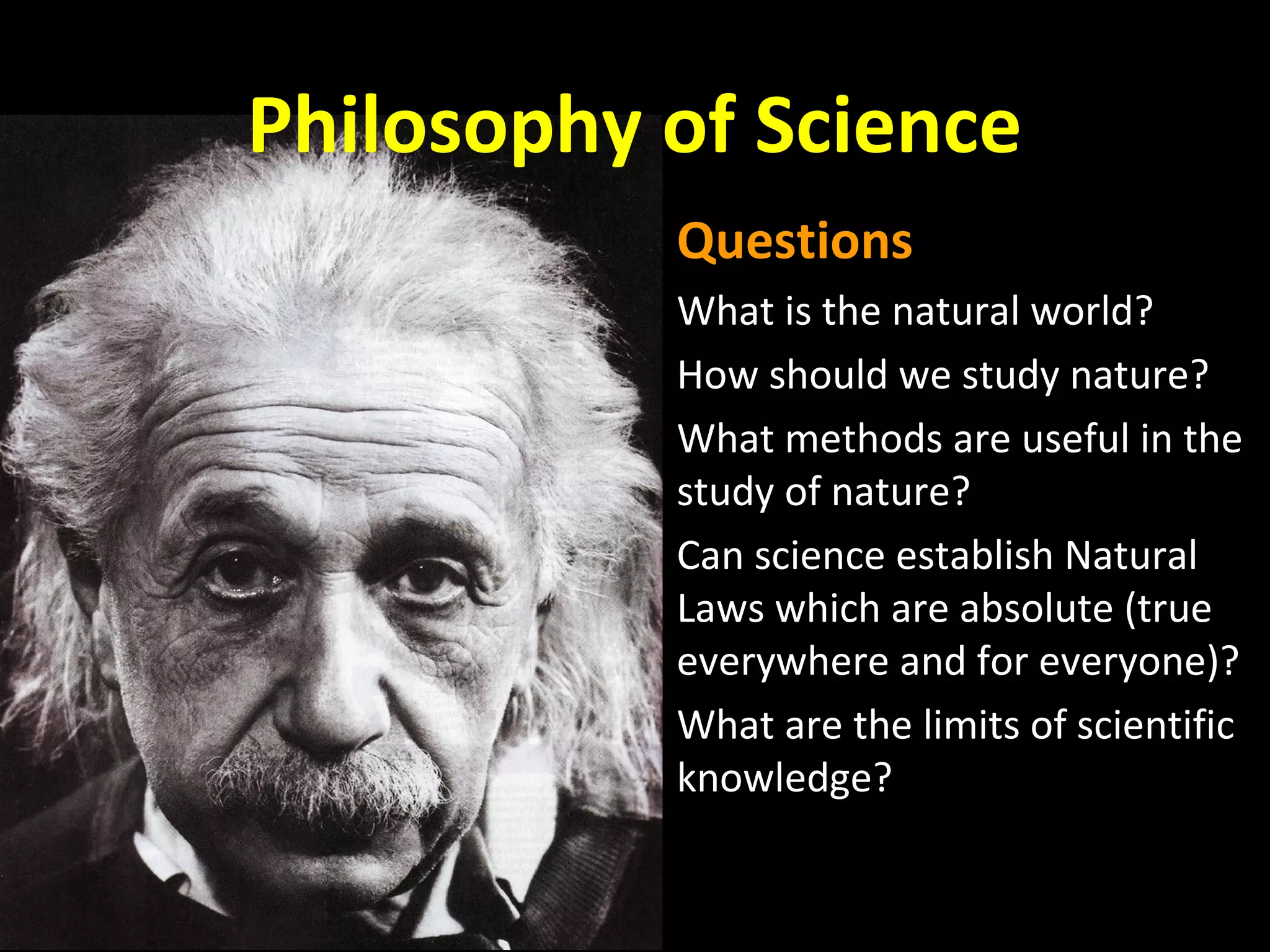 Philosophy of Science
Questions
What is the natural world?
How should we study nature?
What methods are useful in the
study of nature?
Can science establish Natural
Laws which are absolute (true
everywhere and for everyone)?
What are the limits of scientific
knowledge?

 