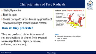 RIPS Sahiwal Physiology 11
Characteristics of Free Radicals
How do they generate?
Uses
 free radical diagnostic techniques
such as, NMR.
 biomarkers
They are produced either from normal
cell metabolisms in situ or from external
sources (pollution, cigarette smoke,
radiation, medication).
 