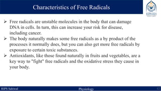 RIPS Sahiwal Physiology 12
Characteristics of Free Radicals
 Free radicals are unstable molecules in the body that can damage
DNA in cells. In turn, this can increase your risk for disease,
including cancer.
 The body naturally makes some free radicals as a by product of the
processes it normally does, but you can also get more free radicals by
exposure to certain toxic substances.
 Antioxidants, like those found naturally in fruits and vegetables, are a
key way to "fight" free radicals and the oxidative stress they cause in
your body.
 
