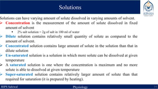 RIPS Sahiwal Physiology 14
Solutions
Solutions can have varying amount of solute dissolved in varying amounts of solvent.
 Concentration is the measurement of the amount of solute dissolved in fixed
amount of solvent
 2% salt solution = 2g of salt in 100 ml of water
 Dilute solution contains relatively small quantity of solute as compared to the
amount of solvent.
 Concentrated solution contains large amount of solute in the solution than that in
dilute solution
 Un-saturated solution is a solution in which more solute can be dissolved at given
temperature
 A saturated solution is one where the concentration is maximum and no more
solute is able to dissolved at given temperature
 Super-saturated solution contains relatively larger amount of solute than that
required for saturation (it is prepared by heating).
 