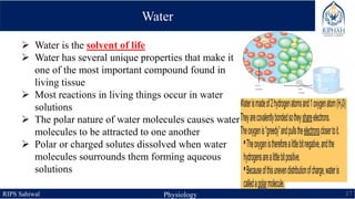 RIPS Sahiwal Physiology 17
 Water is the solvent of life
 Water has several unique properties that make it
one of the most important compound found in
living tissue
 Most reactions in living things occur in water
solutions
 The polar nature of water molecules causes water
molecules to be attracted to one another
 Polar or charged solutes dissolved when water
molecules sourrounds them forming aqueous
solutions
Water
 