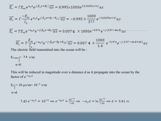The electric field transmitted into the ocean will be :
Et max =7.34 v/m
x=0
This will be reduced in magnitude over a distance d as it propagate into the ocean by the
factor of
Et = 10 µv/m= 10 -5
v/m
x=d
7.43
4
4
7.4
 