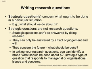Writing research questions  Strategic question(s)  concern what ought to be done in a particular situation.  E.g., what should we do about x? Strategic questions are not research questions. Strategic questions can’t be answered by doing research.  They can only be answered by an act of judgement and will.  They concern the future – what should be done? In writing your research questions, you can identify a broad “what should be done about X?” strategic type of question that responds to managerial or organisational issues and concerns.  