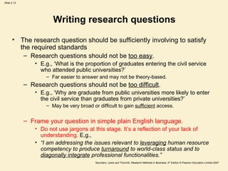 Writing research questions The research question should be sufficiently involving to satisfy the required standards Research questions should not be  too easy .  E.g., ‘What is the proportion of graduates entering the civil service who attended public universities?’ Far easier to answer and may not be theory-based.  Research questions should not be  too difficult . E.g., ‘Why are graduate from public universities more likely to enter the civil service than graduates from private universities?’  May be very broad or difficult to gain  sufficient  access.  Frame your question in simple plain English language. Do not use jargons at this stage. It’s a reflection of your lack of understanding.  E,g.,  “ I am addressing the issues relevant to  leveraging  human resource competency to produce  turnaround  to world-class status and to  diagonally integrate  professional functionalities.”   