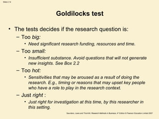 Goldilocks test The tests decides if the research question is: Too  big:  Need significant research funding, resources and time. Too  small: Insufficient substance. Avoid questions that will not generate new insights. See Box 2.2  Too  hot: Sensitivities that may be aroused as a result of doing the research. E.g., timing or reasons that may upset key people who have a role to play in the research context.  Just  right  : Just right for investigation at this time, by this researcher in this setting.  