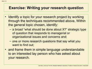 Exercise: Writing your research question Identify a topic for your research project by working through the techniques recommended above. Within the general topic chosen, identify:  a broad “what should be done about X?” strategic type of question that responds to managerial or organisational issues and concerns and;  one or more research questions that say what you want to find out;  and frame them in simple language understandable to an interested lay person who has asked about your research.  