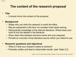 The content of the research proposal Title It should mirror the content of the proposal. Background States why you think the research is worth the effort. May be expressed in the form of a problem that needs solving. Demonstrate knowledge of the relevant literature. Where does your work fit into the debate in the literature. Show clear links between previous works and your proposal. Provide an overview of key literature source which you intend to use. Research questions and objectives What is it that your research seeks to achieve? Precisely written and lead to observable results. (see Table 2.3) 