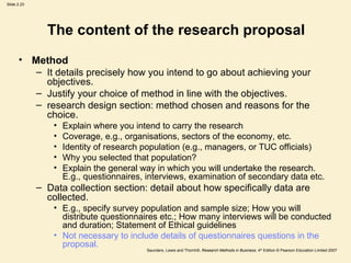 The content of the research proposal Method It details precisely how you intend to go about achieving your objectives. Justify your choice of method in line with the objectives.  research design section: method chosen and reasons for the choice. Explain where you intend to carry the research Coverage, e.g., organisations, sectors of the economy, etc.  Identity of research population (e.g., managers, or TUC officials) Why you selected that population? Explain the general way in which you will undertake the research. E.g., questionnaires, interviews, examination of secondary data etc.  Data collection section: detail about how specifically data are collected.  E.g., specify survey population and sample size; How you will distribute questionnaires etc.; How many interviews will be conducted and duration; Statement of Ethical guidelines Not necessary to include details of questionnaires questions in the proposal.  