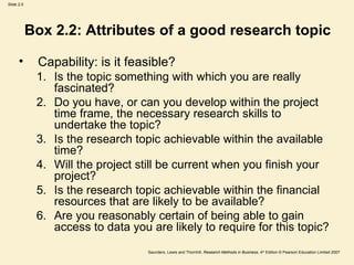 Box 2.2: Attributes of a good research topic Capability: is it feasible? Is the topic something with which you are really fascinated? Do you have, or can you develop within the project time frame, the necessary research skills to undertake the topic? Is the research topic achievable within the available time? Will the project still be current when you finish your project? Is the research topic achievable within the financial resources that are likely to be available? Are you reasonably certain of being able to gain access to data you are likely to require for this topic? 