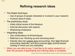 Refining research ideas The Delphi technique Use of groups of people interested or involved in your research.  Involves about 6 steps.  The preliminary study Initial critical review of the literature Informal discussion with experts.  Shadowing employees  Integrating ideas Use combinations of all techniques.  Referred to as ‘Working up and narrowing down’. Classify idea into  subject area  (accounting), then  field  (financial accounting methods), and focus precise  topic  (activity-based costing) in which you are interested.  When you are able to say “I had like to do some research on ……” then the process of generating and refining ideas is complete.  