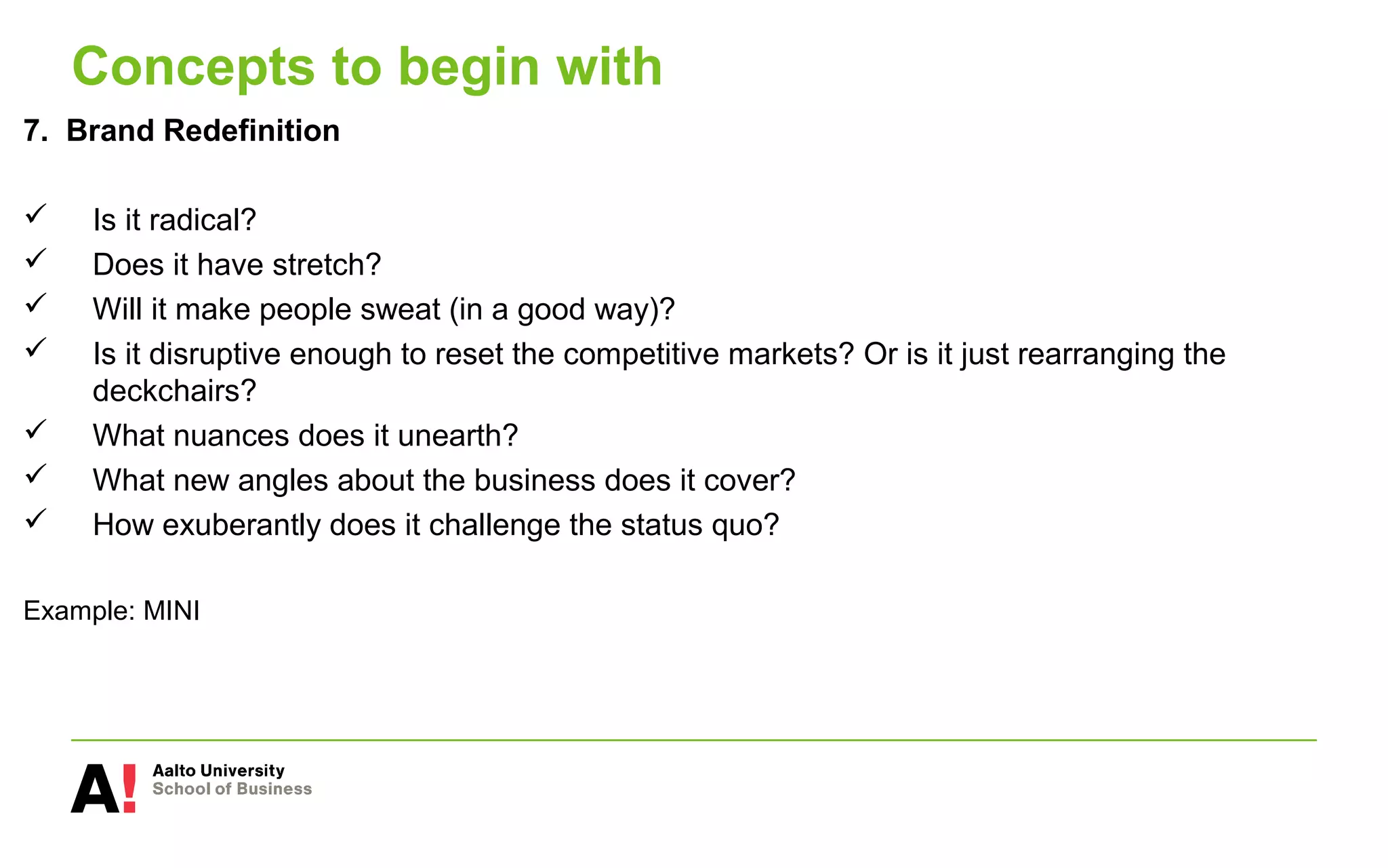 Concepts to begin with
7. Brand Redefinition
 Is it radical?
 Does it have stretch?
 Will it make people sweat (in a good way)?
 Is it disruptive enough to reset the competitive markets? Or is it just rearranging the
deckchairs?
 What nuances does it unearth?
 What new angles about the business does it cover?
 How exuberantly does it challenge the status quo?
Example: MINI
 