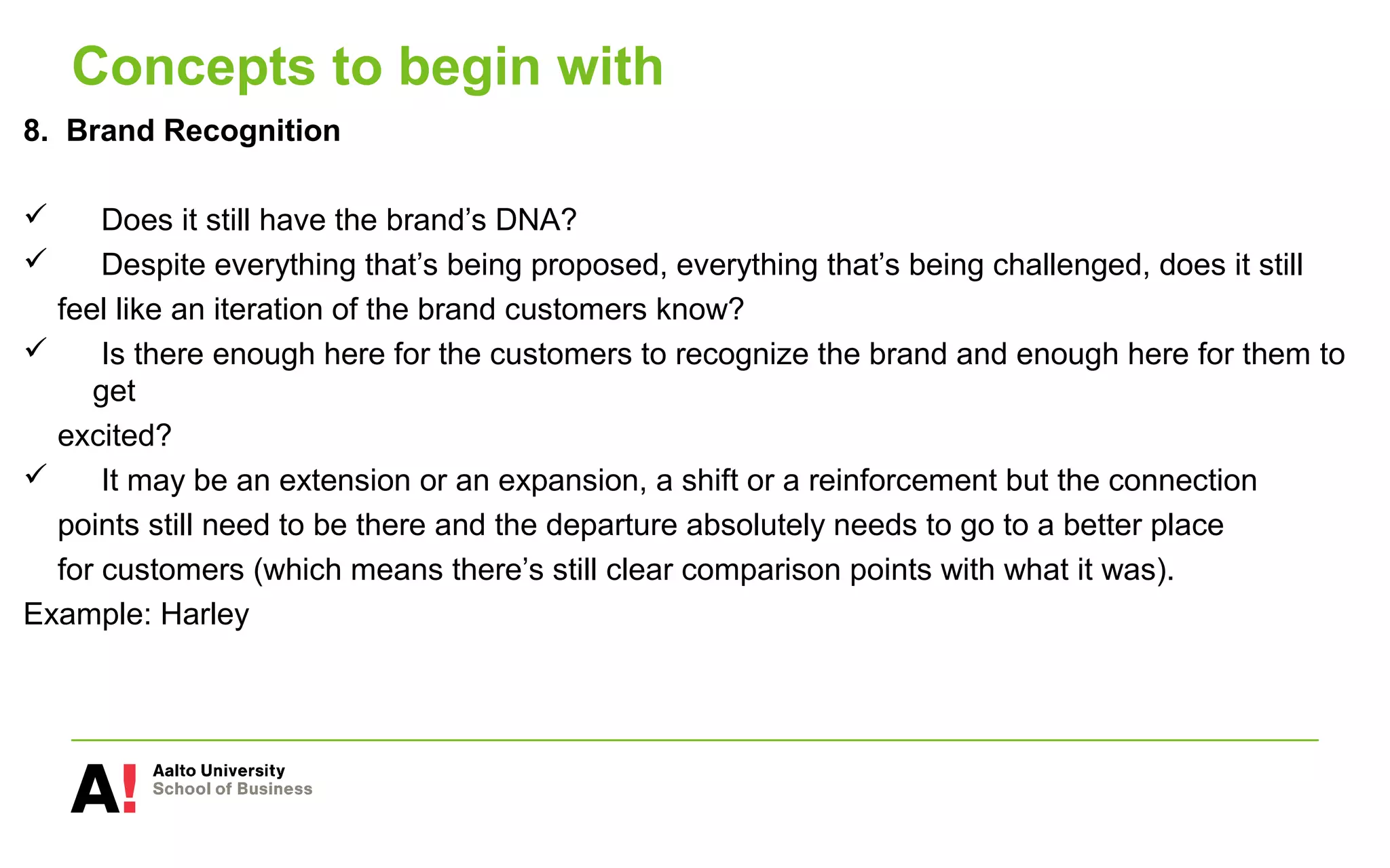 Concepts to begin with
8. Brand Recognition
 Does it still have the brand’s DNA?
 Despite everything that’s being proposed, everything that’s being challenged, does it still
feel like an iteration of the brand customers know?
 Is there enough here for the customers to recognize the brand and enough here for them to
get
excited?
 It may be an extension or an expansion, a shift or a reinforcement but the connection
points still need to be there and the departure absolutely needs to go to a better place
for customers (which means there’s still clear comparison points with what it was).
Example: Harley
 