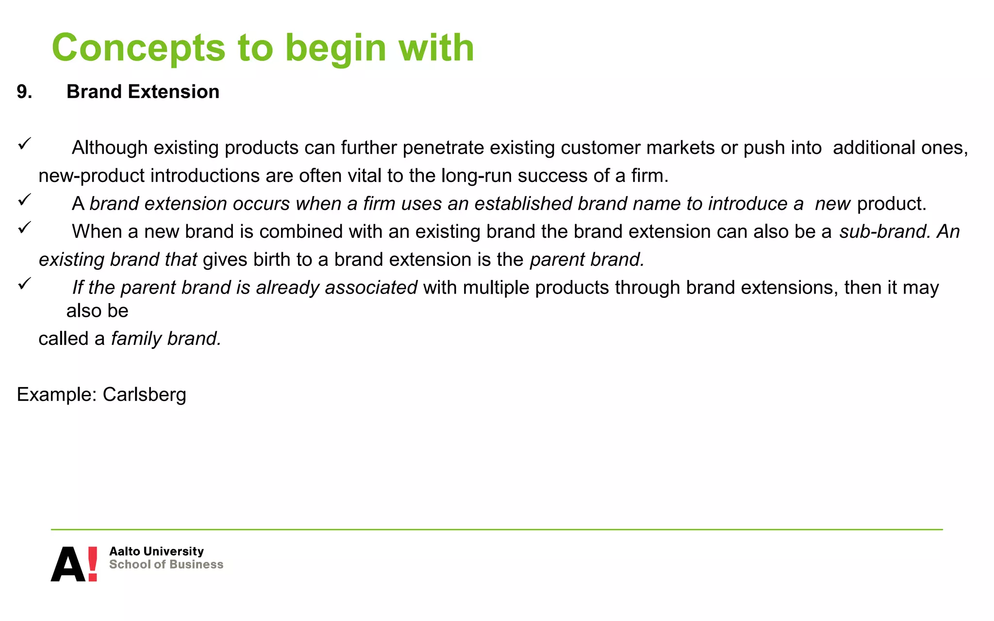 Concepts to begin with
9. Brand Extension
 Although existing products can further penetrate existing customer markets or push into additional ones,
new-product introductions are often vital to the long-run success of a firm.
 A brand extension occurs when a firm uses an established brand name to introduce a new product.
 When a new brand is combined with an existing brand the brand extension can also be a sub-brand. An
existing brand that gives birth to a brand extension is the parent brand.
 If the parent brand is already associated with multiple products through brand extensions, then it may
also be
called a family brand.
Example: Carlsberg
 