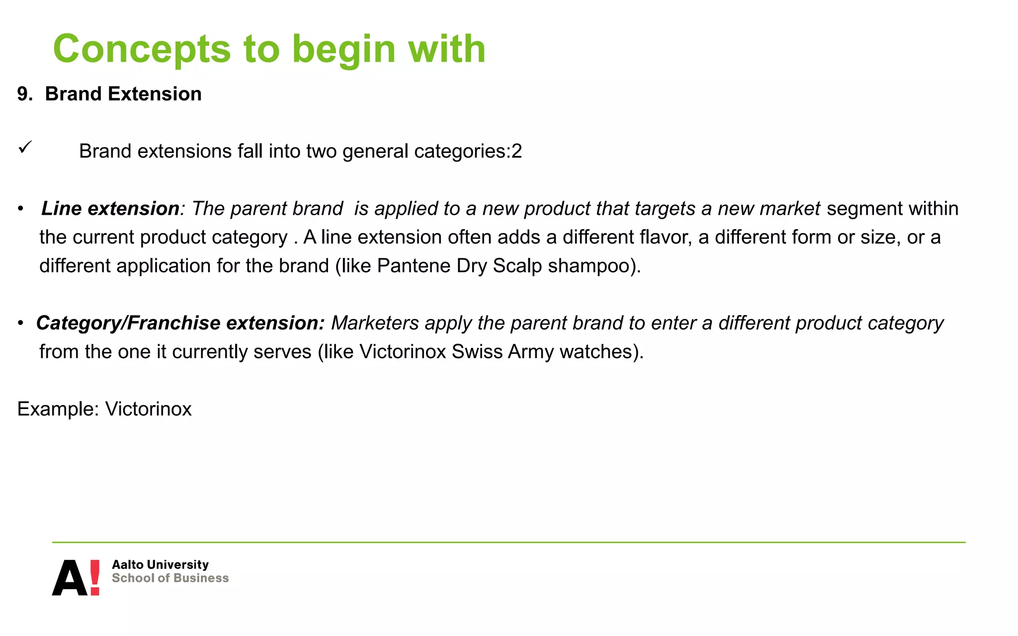 Concepts to begin with
9. Brand Extension
 Brand extensions fall into two general categories:2
• Line extension: The parent brand is applied to a new product that targets a new market segment within
the current product category . A line extension often adds a different flavor, a different form or size, or a
different application for the brand (like Pantene Dry Scalp shampoo).
• Category/Franchise extension: Marketers apply the parent brand to enter a different product category
from the one it currently serves (like Victorinox Swiss Army watches).
Example: Victorinox
 