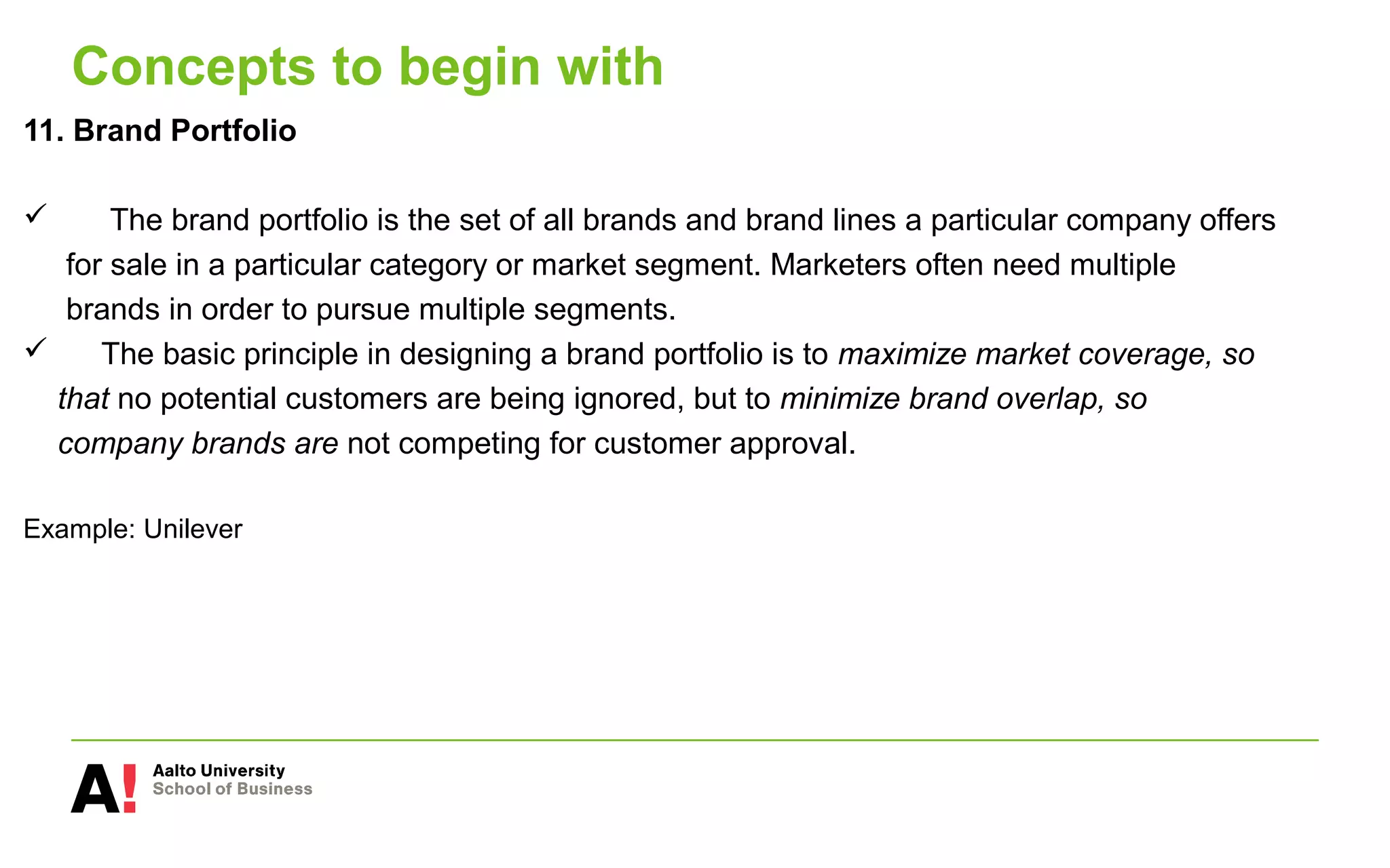 Concepts to begin with
11. Brand Portfolio
 The brand portfolio is the set of all brands and brand lines a particular company offers
for sale in a particular category or market segment. Marketers often need multiple
brands in order to pursue multiple segments.
 The basic principle in designing a brand portfolio is to maximize market coverage, so
that no potential customers are being ignored, but to minimize brand overlap, so
company brands are not competing for customer approval.
Example: Unilever
 