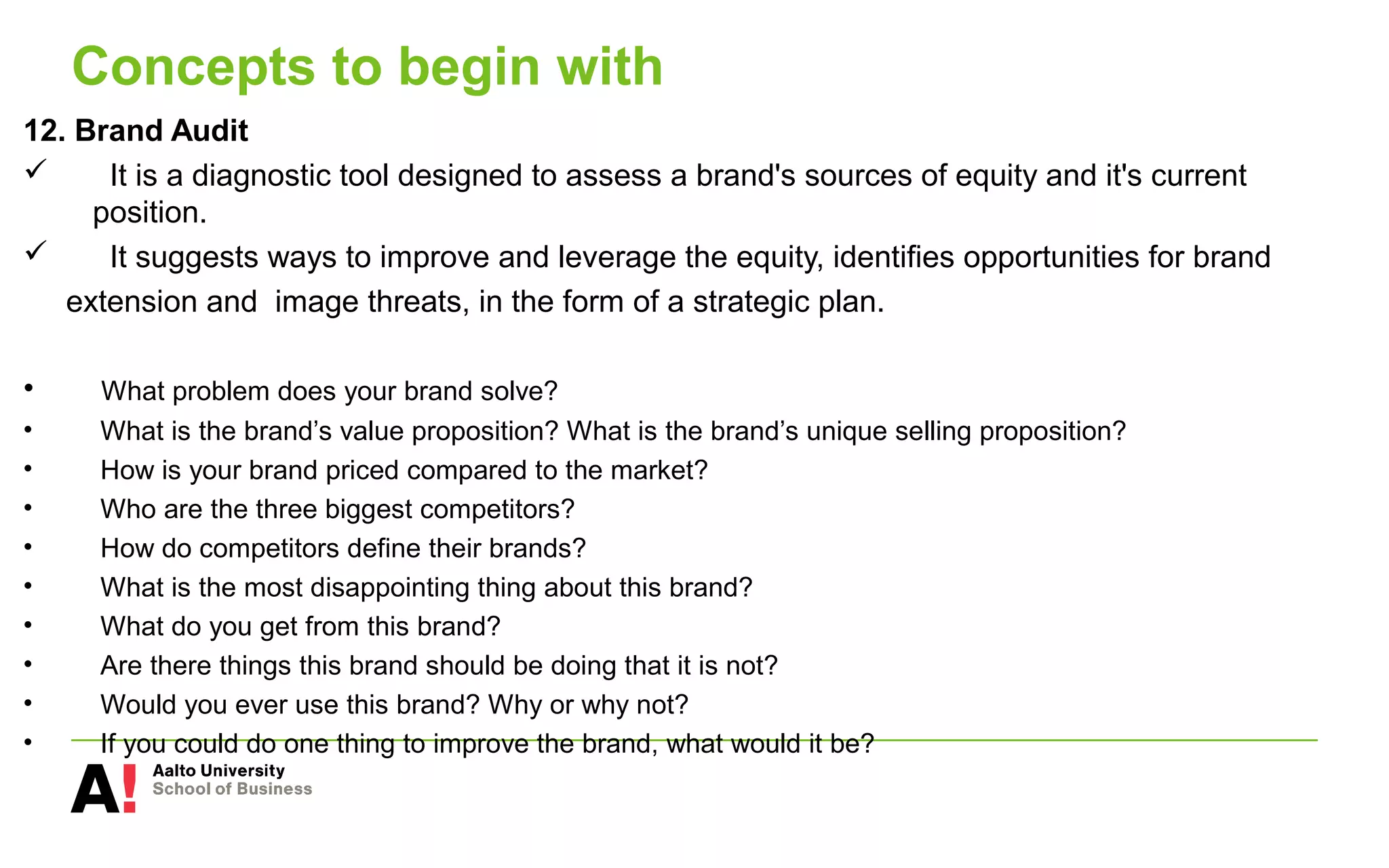 Concepts to begin with
12. Brand Audit
 It is a diagnostic tool designed to assess a brand's sources of equity and it's current
position.
 It suggests ways to improve and leverage the equity, identifies opportunities for brand
extension and image threats, in the form of a strategic plan.
• What problem does your brand solve?
• What is the brand’s value proposition? What is the brand’s unique selling proposition?
• How is your brand priced compared to the market?
• Who are the three biggest competitors?
• How do competitors define their brands?
• What is the most disappointing thing about this brand?
• What do you get from this brand?
• Are there things this brand should be doing that it is not?
• Would you ever use this brand? Why or why not?
• If you could do one thing to improve the brand, what would it be?
 