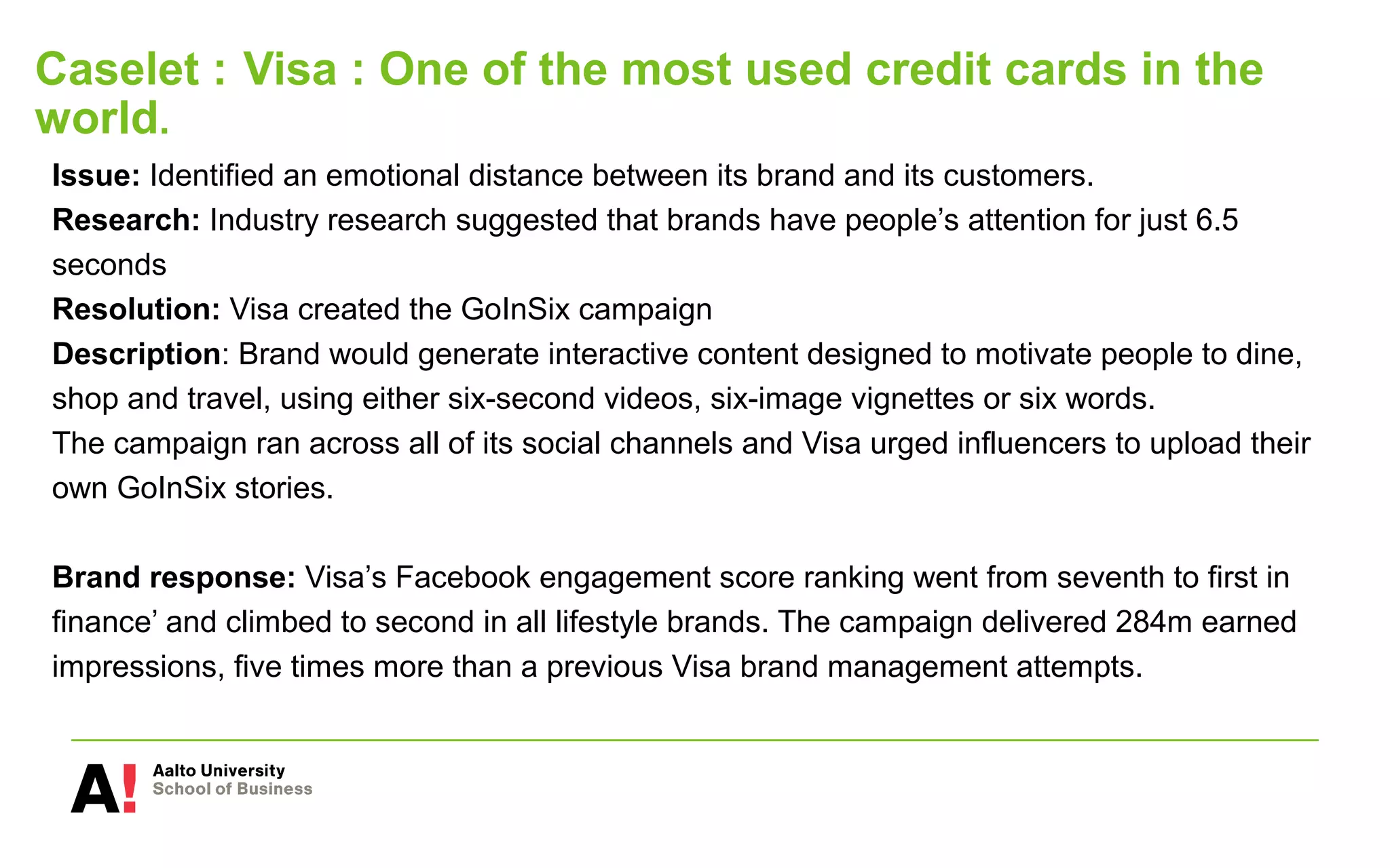 Caselet : Visa : One of the most used credit cards in the
world.
Issue: Identified an emotional distance between its brand and its customers.
Research: Industry research suggested that brands have people’s attention for just 6.5
seconds
Resolution: Visa created the GoInSix campaign
Description: Brand would generate interactive content designed to motivate people to dine,
shop and travel, using either six-second videos, six-image vignettes or six words.
The campaign ran across all of its social channels and Visa urged influencers to upload their
own GoInSix stories.
Brand response: Visa’s Facebook engagement score ranking went from seventh to first in
finance’ and climbed to second in all lifestyle brands. The campaign delivered 284m earned
impressions, five times more than a previous Visa brand management attempts.
 