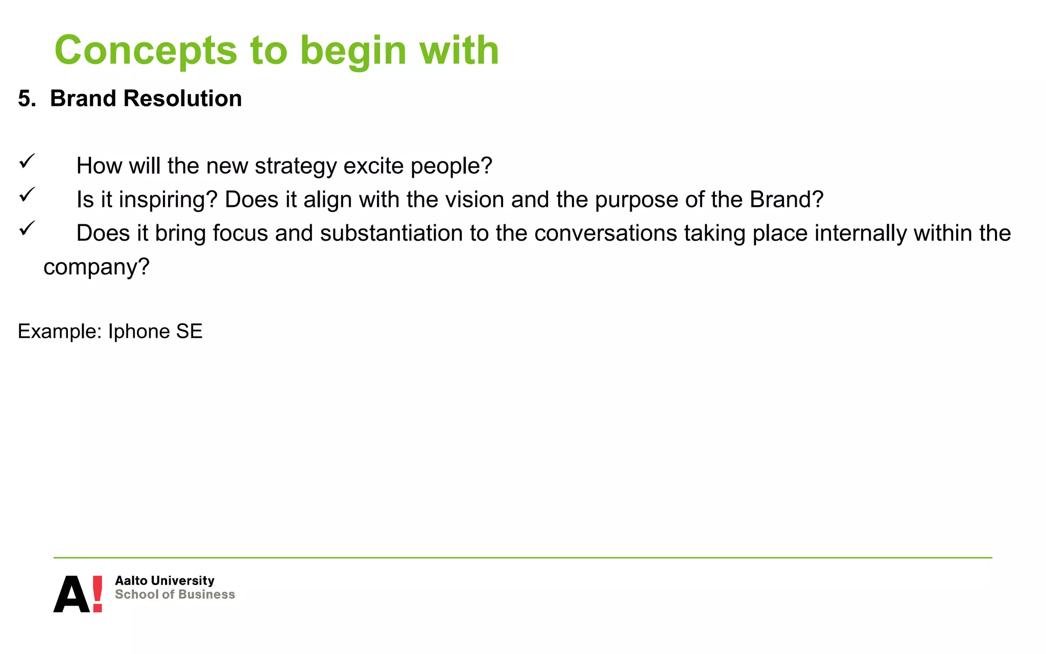 Concepts to begin with
5. Brand Resolution
 How will the new strategy excite people?
 Is it inspiring? Does it align with the vision and the purpose of the Brand?
 Does it bring focus and substantiation to the conversations taking place internally within the
company?
Example: Iphone SE
 