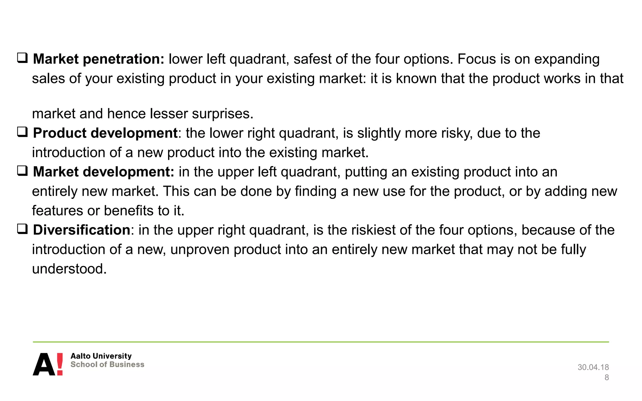  Market penetration: lower left quadrant, safest of the four options. Focus is on expanding
sales of your existing product in your existing market: it is known that the product works in that
market and hence lesser surprises.
 Product development: the lower right quadrant, is slightly more risky, due to the
introduction of a new product into the existing market.
 Market development: in the upper left quadrant, putting an existing product into an
entirely new market. This can be done by finding a new use for the product, or by adding new
features or benefits to it.
 Diversification: in the upper right quadrant, is the riskiest of the four options, because of the
introduction of a new, unproven product into an entirely new market that may not be fully
understood.
30.04.18
8
 