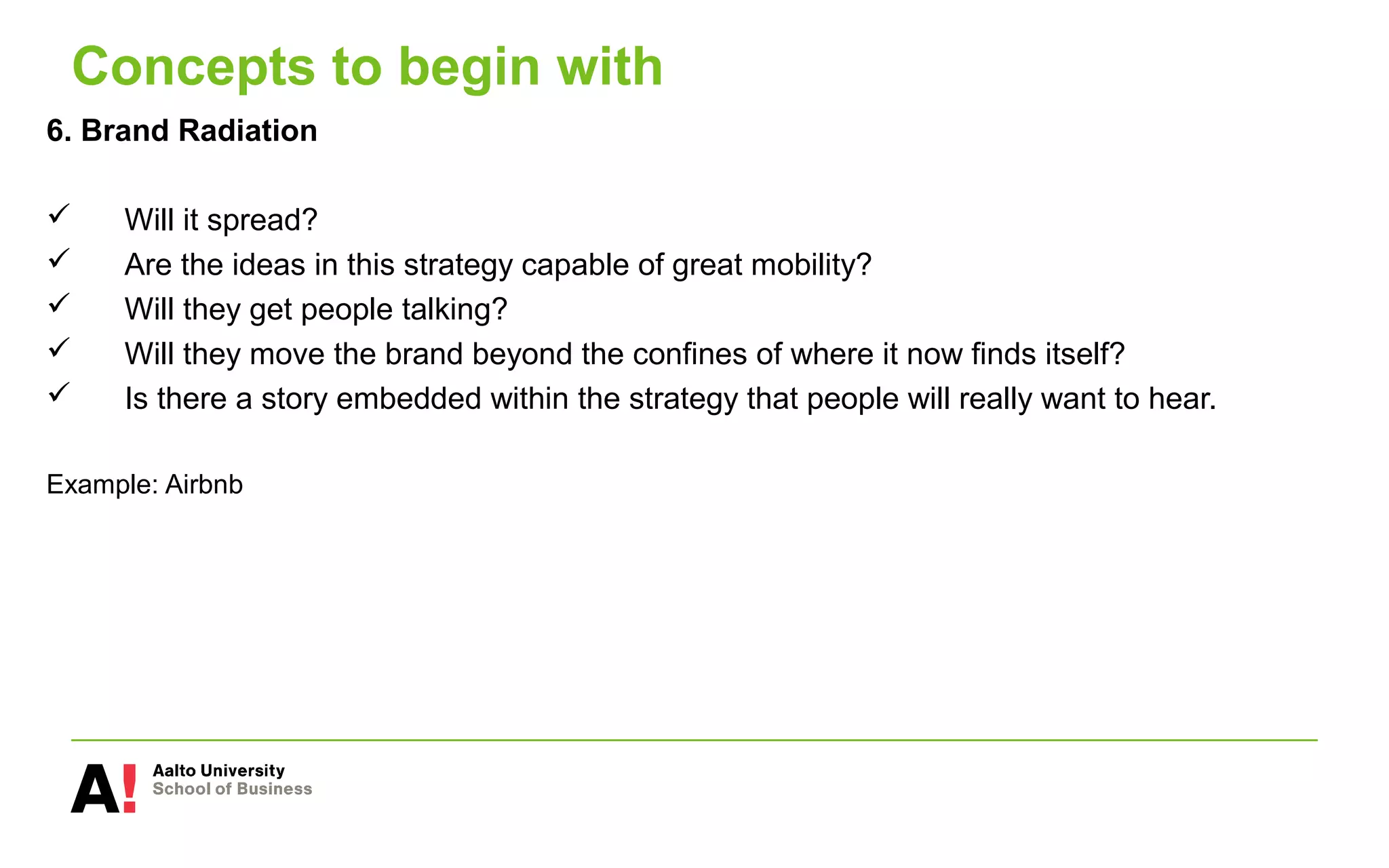 Concepts to begin with
6. Brand Radiation
 Will it spread?
 Are the ideas in this strategy capable of great mobility?
 Will they get people talking?
 Will they move the brand beyond the confines of where it now finds itself?
 Is there a story embedded within the strategy that people will really want to hear.
Example: Airbnb
 