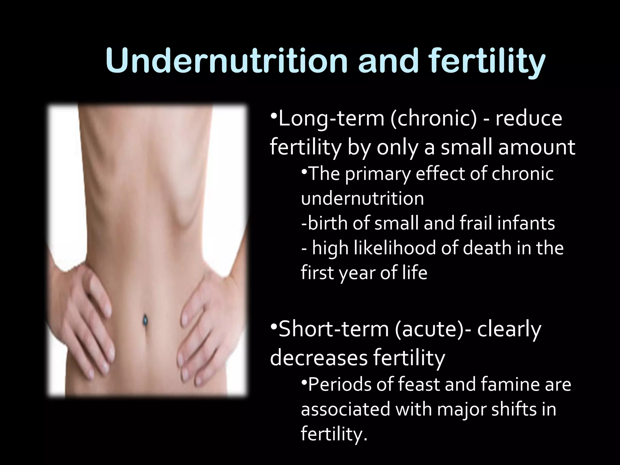 Undernutrition and fertility
•Long-term (chronic) - reduce
fertility by only a small amount
•The primary effect of chronic
undernutrition
-birth of small and frail infants
- high likelihood of death in the
first year of life
•Short-term (acute)- clearly
decreases fertility
•Periods of feast and famine are
associated with major shifts in
fertility.
 