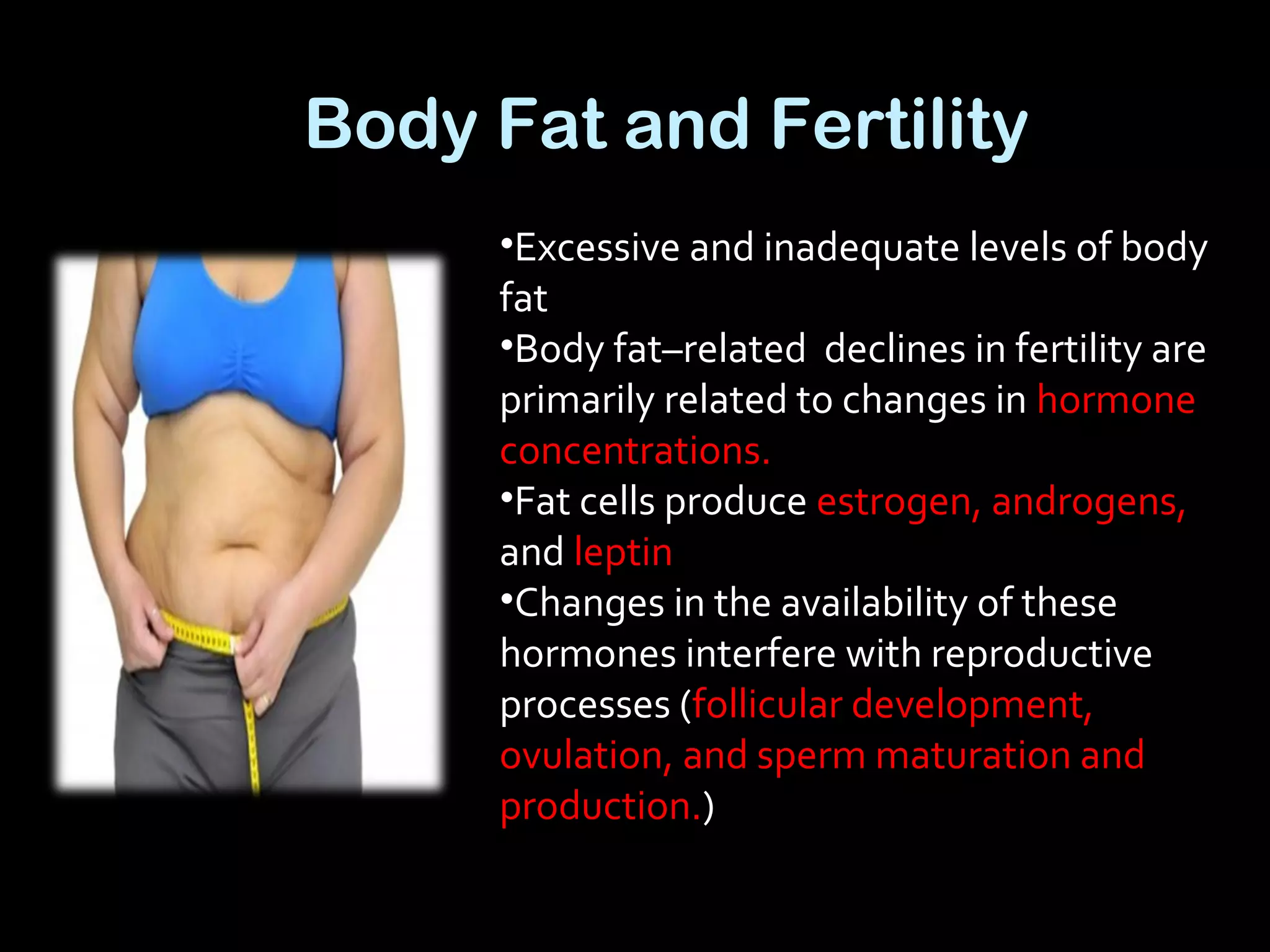 Body Fat and Fertility
•Excessive and inadequate levels of body
fat
•Body fat–related declines in fertility are
primarily related to changes in hormone
concentrations.
•Fat cells produce estrogen, androgens,
and leptin
•Changes in the availability of these
hormones interfere with reproductive
processes (follicular development,
ovulation, and sperm maturation and
production.)
 