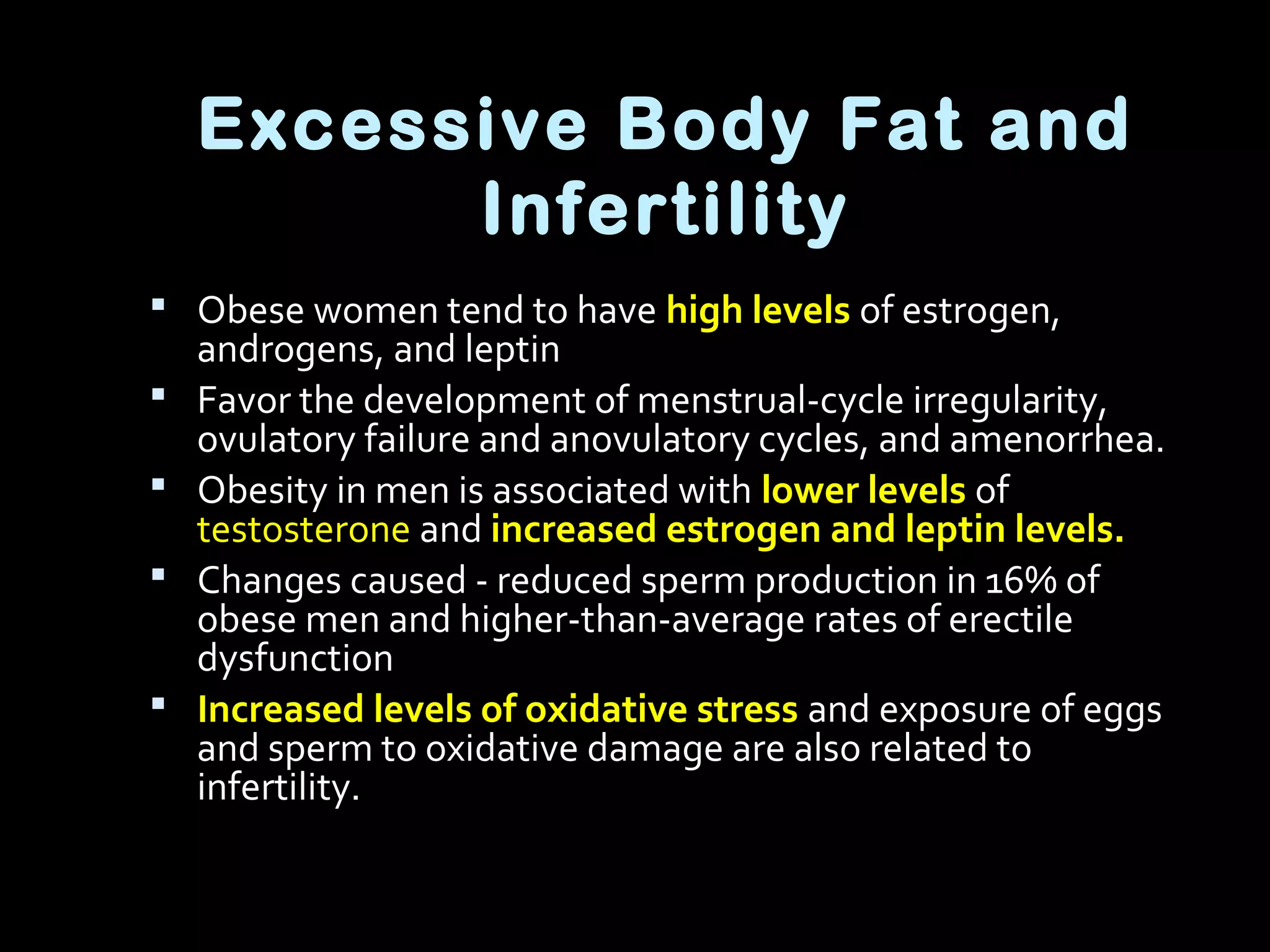 Excessive Body Fat and
Infertility
 Obese women tend to have high levels of estrogen,
androgens, and leptin
 Favor the development of menstrual-cycle irregularity,
ovulatory failure and anovulatory cycles, and amenorrhea.
 Obesity in men is associated with lower levels of
testosterone and increased estrogen and leptin levels.
 Changes caused - reduced sperm production in 16% of
obese men and higher-than-average rates of erectile
dysfunction
 Increased levels of oxidative stress and exposure of eggs
and sperm to oxidative damage are also related to
infertility.
 