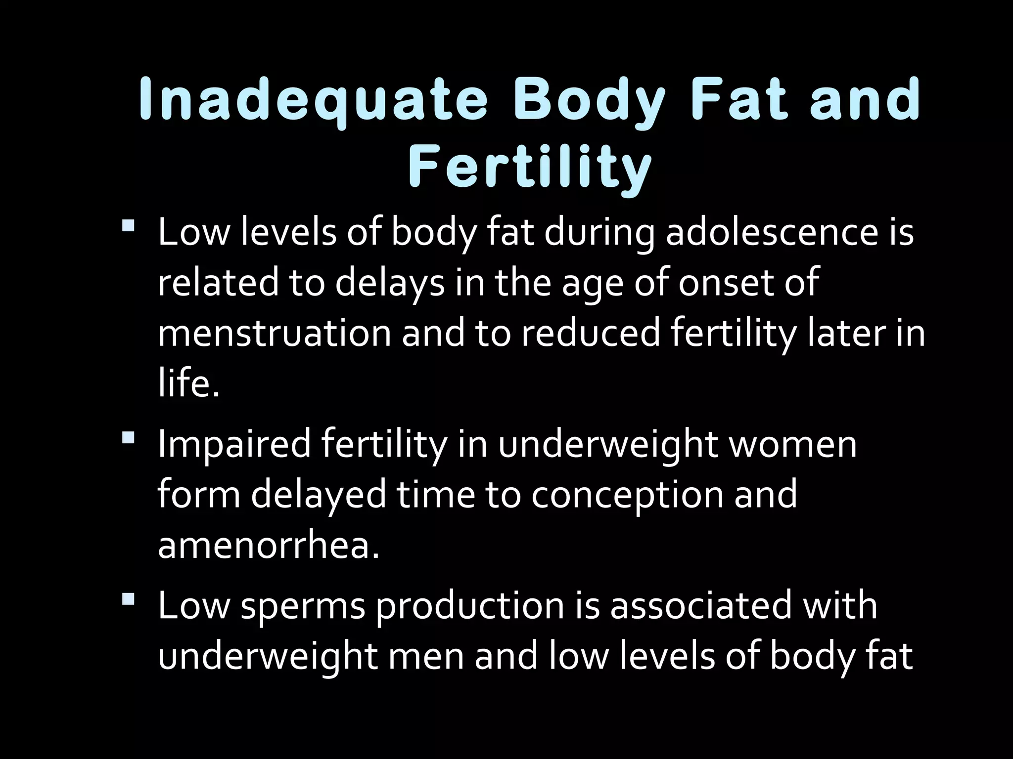 Inadequate Body Fat and
Fertility
 Low levels of body fat during adolescence is
related to delays in the age of onset of
menstruation and to reduced fertility later in
life.
 Impaired fertility in underweight women
form delayed time to conception and
amenorrhea.
 Low sperms production is associated with
underweight men and low levels of body fat
 