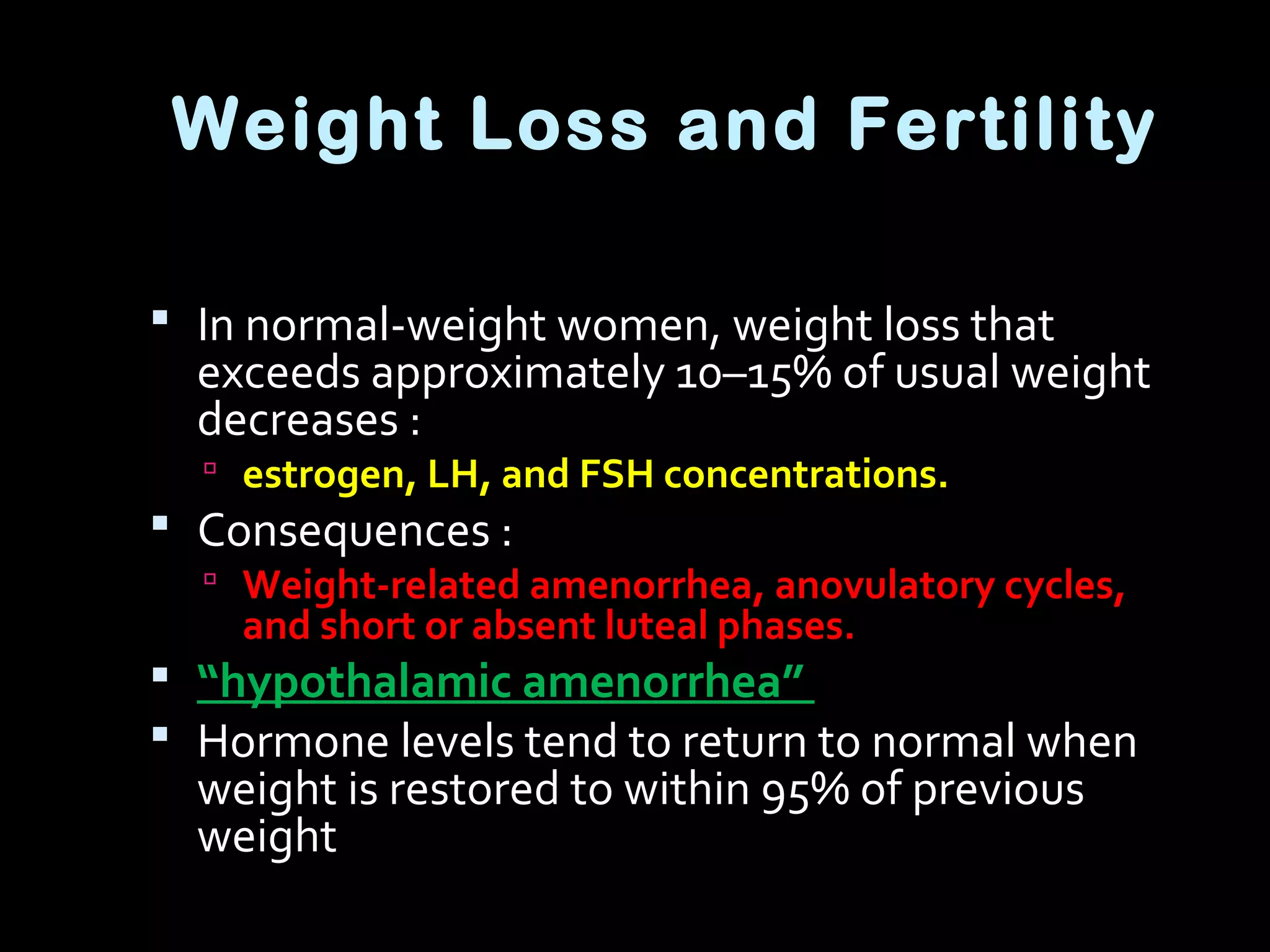 Weight Loss and Fertility
 In normal-weight women, weight loss that
exceeds approximately 10–15% of usual weight
decreases :
 estrogen, LH, and FSH concentrations.
 Consequences :
 Weight-related amenorrhea, anovulatory cycles,
and short or absent luteal phases.
 “hypothalamic amenorrhea”
 Hormone levels tend to return to normal when
weight is restored to within 95% of previous
weight
 