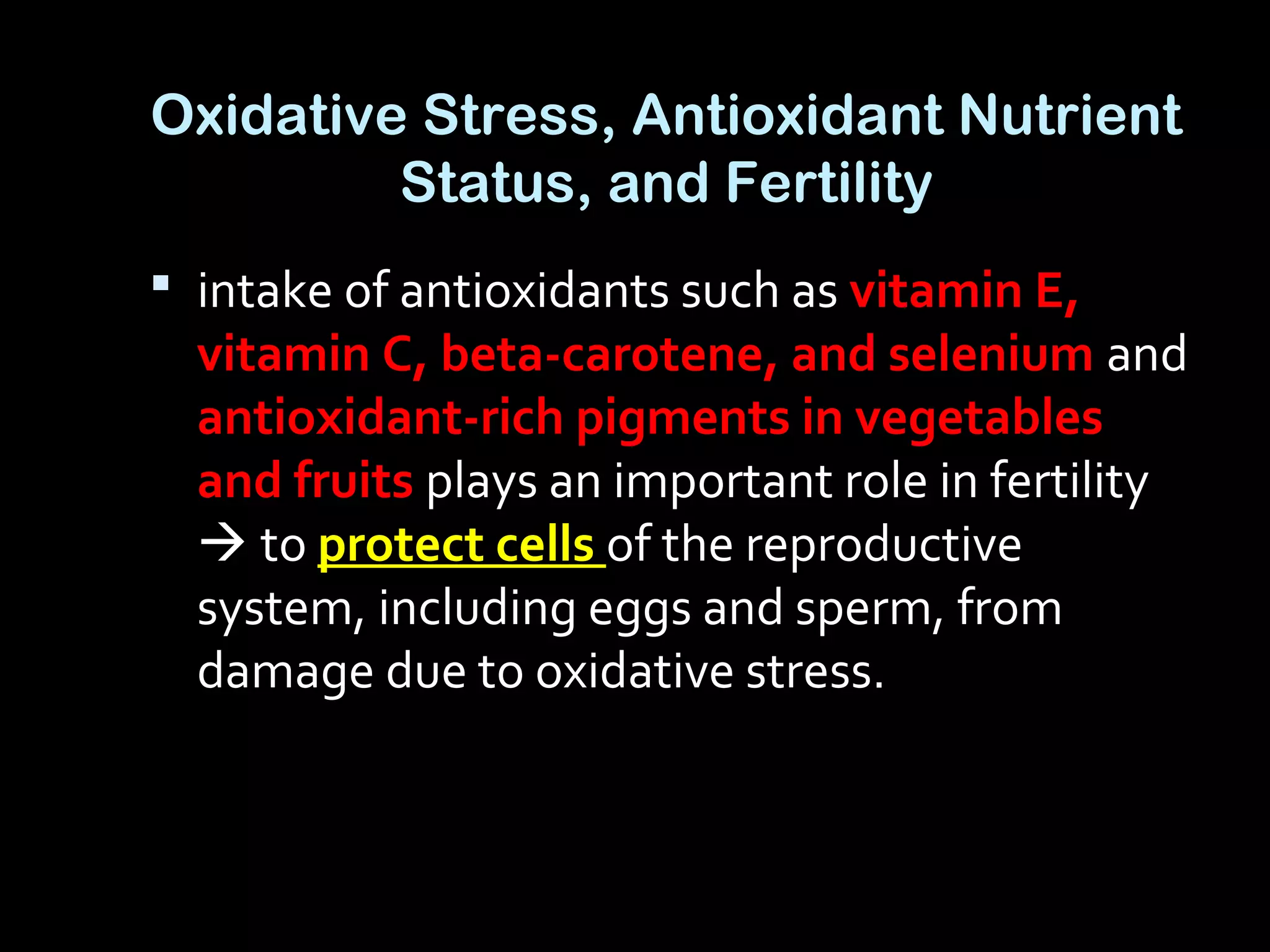 Oxidative Stress, Antioxidant Nutrient
Status, and Fertility
 intake of antioxidants such as vitamin E,
vitamin C, beta-carotene, and selenium and
antioxidant-rich pigments in vegetables
and fruits plays an important role in fertility
 to protect cells of the reproductive
system, including eggs and sperm, from
damage due to oxidative stress.
 
