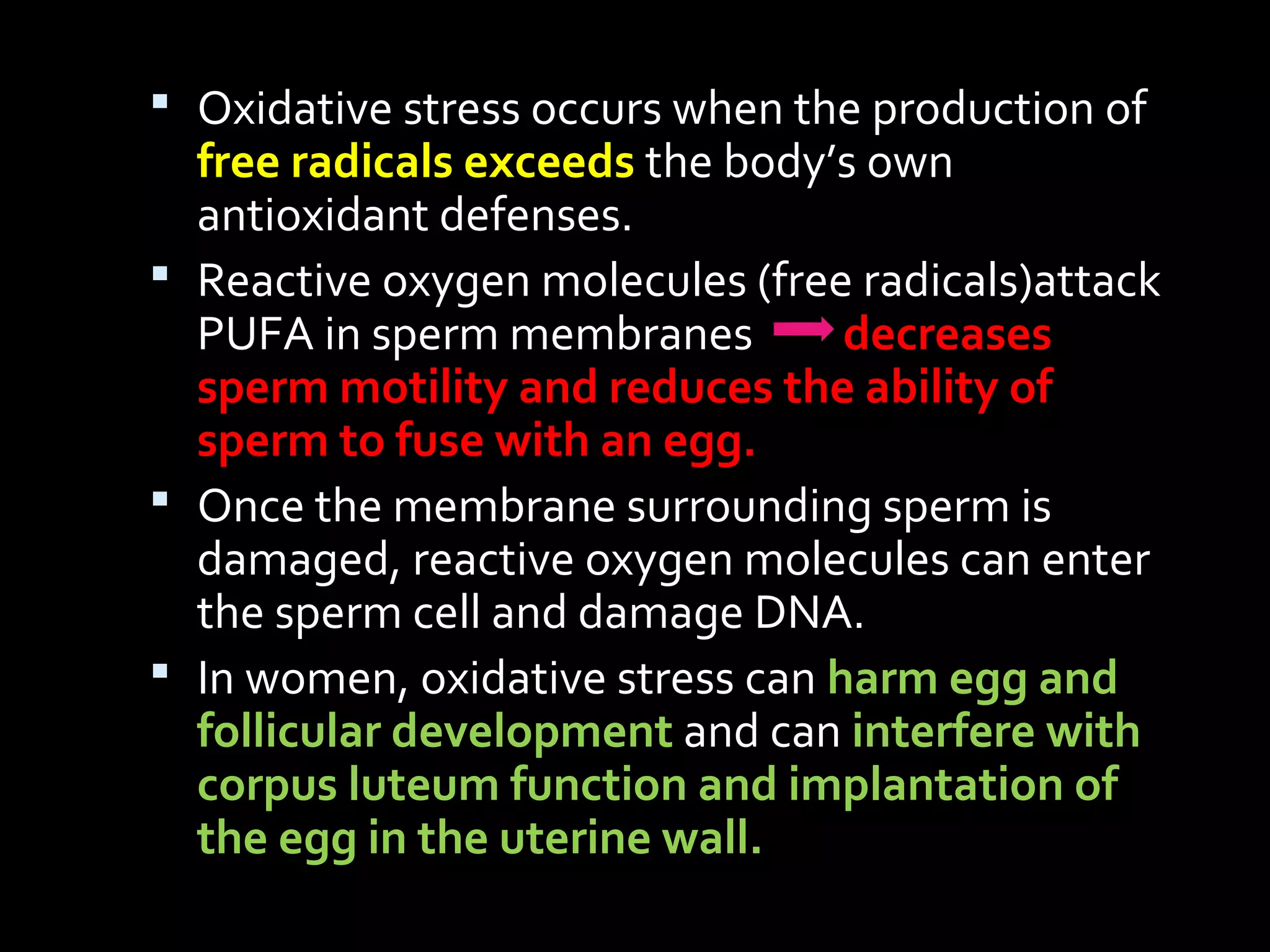 Oxidative stress occurs when the production of
free radicals exceeds the body’s own
antioxidant defenses.
 Reactive oxygen molecules (free radicals)attack
PUFA in sperm membranes decreases
sperm motility and reduces the ability of
sperm to fuse with an egg.
 Once the membrane surrounding sperm is
damaged, reactive oxygen molecules can enter
the sperm cell and damage DNA.
 In women, oxidative stress can harm egg and
follicular development and can interfere with
corpus luteum function and implantation of
the egg in the uterine wall.
 