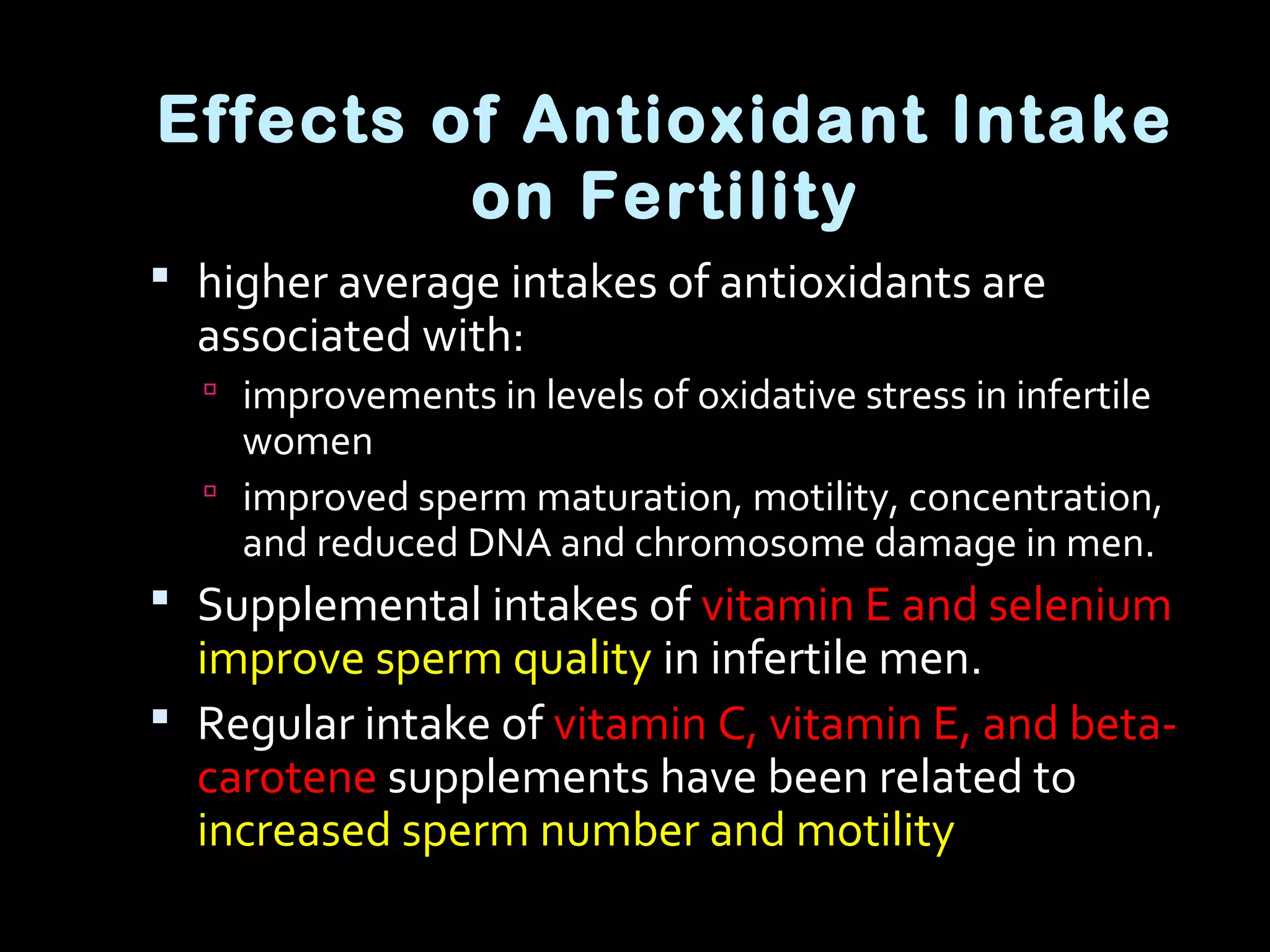 Effects of Antioxidant Intake
on Fertility
 higher average intakes of antioxidants are
associated with:
 improvements in levels of oxidative stress in infertile
women
 improved sperm maturation, motility, concentration,
and reduced DNA and chromosome damage in men.
 Supplemental intakes of vitamin E and selenium
improve sperm quality in infertile men.
 Regular intake of vitamin C, vitamin E, and beta-
carotene supplements have been related to
increased sperm number and motility
 
