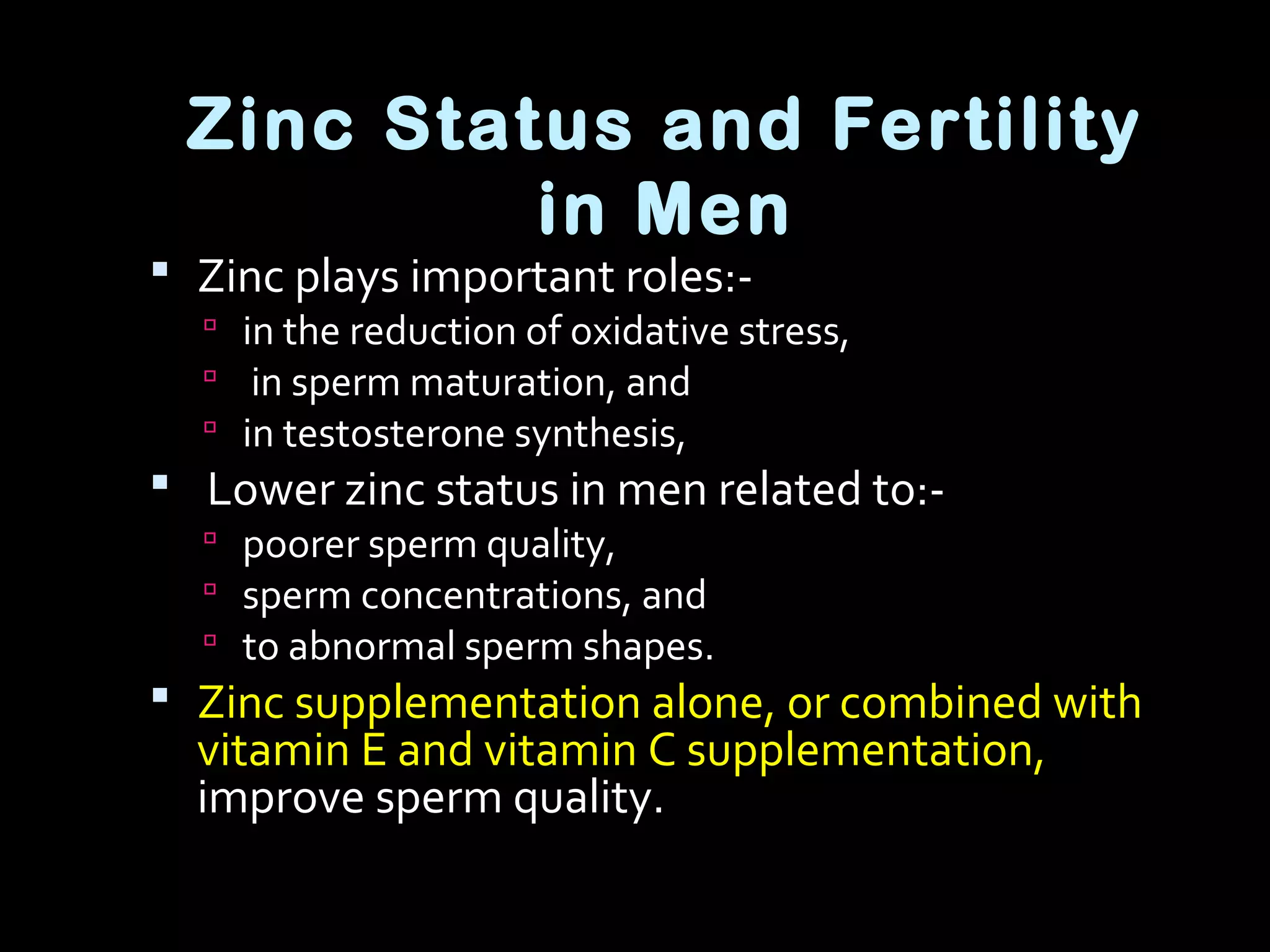 Zinc Status and Fertility
in Men
 Zinc plays important roles:-
 in the reduction of oxidative stress,
 in sperm maturation, and
 in testosterone synthesis,
 Lower zinc status in men related to:-
 poorer sperm quality,
 sperm concentrations, and
 to abnormal sperm shapes.
 Zinc supplementation alone, or combined with
vitamin E and vitamin C supplementation,
improve sperm quality.
 