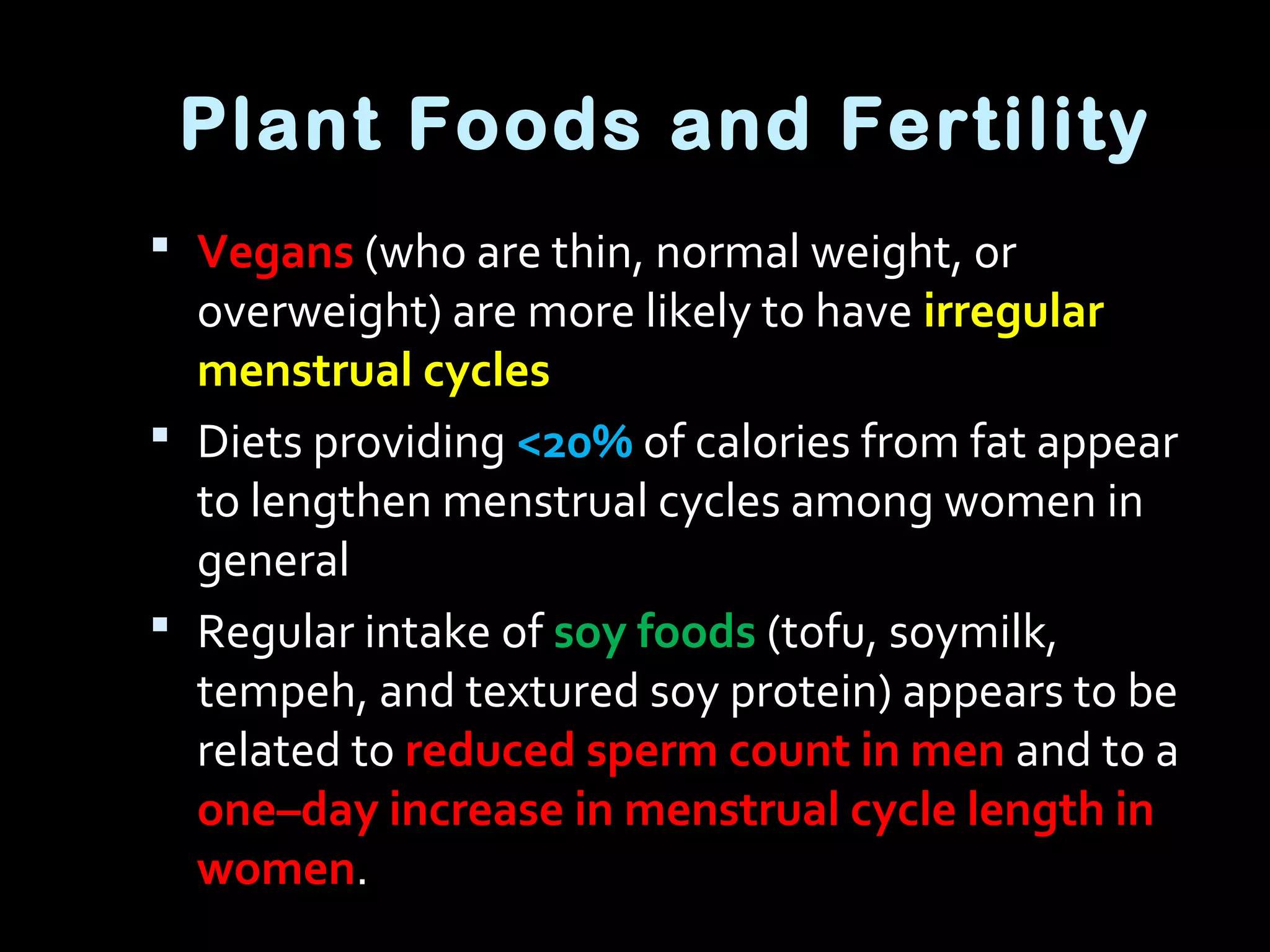 Plant Foods and Fertility
 Vegans (who are thin, normal weight, or
overweight) are more likely to have irregular
menstrual cycles
 Diets providing <20% of calories from fat appear
to lengthen menstrual cycles among women in
general
 Regular intake of soy foods (tofu, soymilk,
tempeh, and textured soy protein) appears to be
related to reduced sperm count in men and to a
one–day increase in menstrual cycle length in
women.
 
