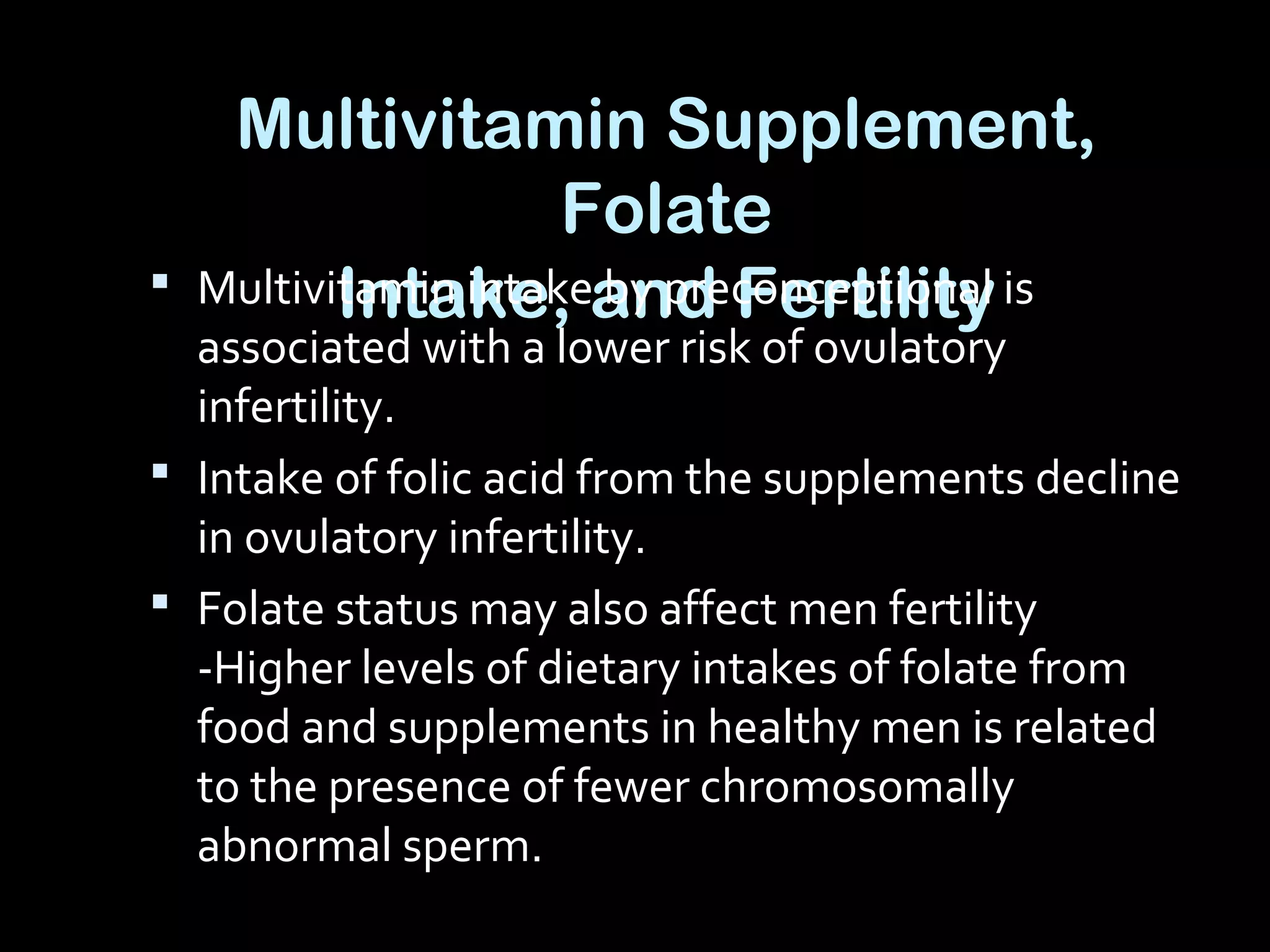 Multivitamin Supplement,
Folate
Intake, and Fertility Multivitamin intake by preconceptional is
associated with a lower risk of ovulatory
infertility.
 Intake of folic acid from the supplements decline
in ovulatory infertility.
 Folate status may also affect men fertility
-Higher levels of dietary intakes of folate from
food and supplements in healthy men is related
to the presence of fewer chromosomally
abnormal sperm.
 