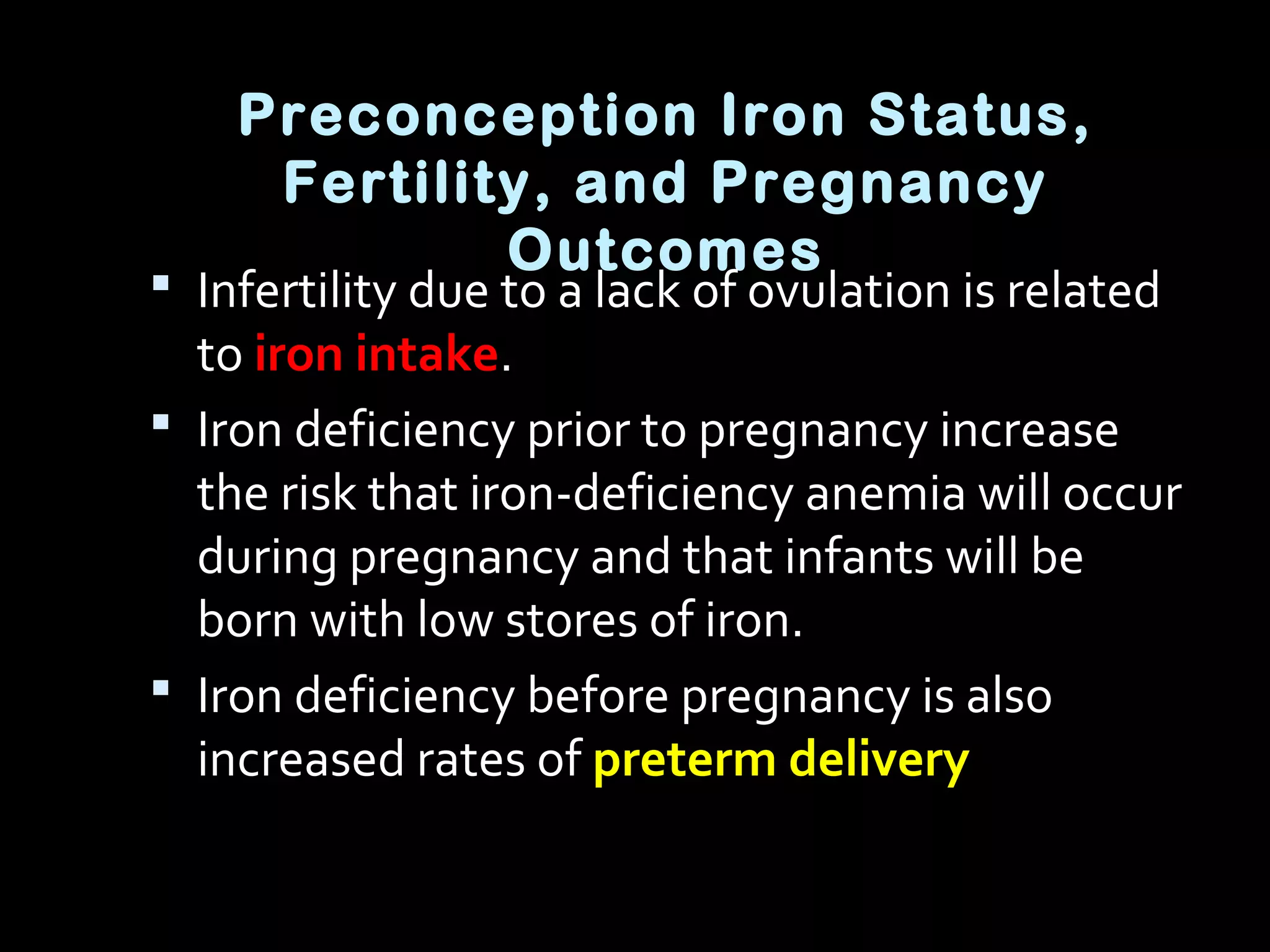 Preconception Iron Status,
Fertility, and Pregnancy
Outcomes
 Infertility due to a lack of ovulation is related
to iron intake.
 Iron deficiency prior to pregnancy increase
the risk that iron-deficiency anemia will occur
during pregnancy and that infants will be
born with low stores of iron.
 Iron deficiency before pregnancy is also
increased rates of preterm delivery
 