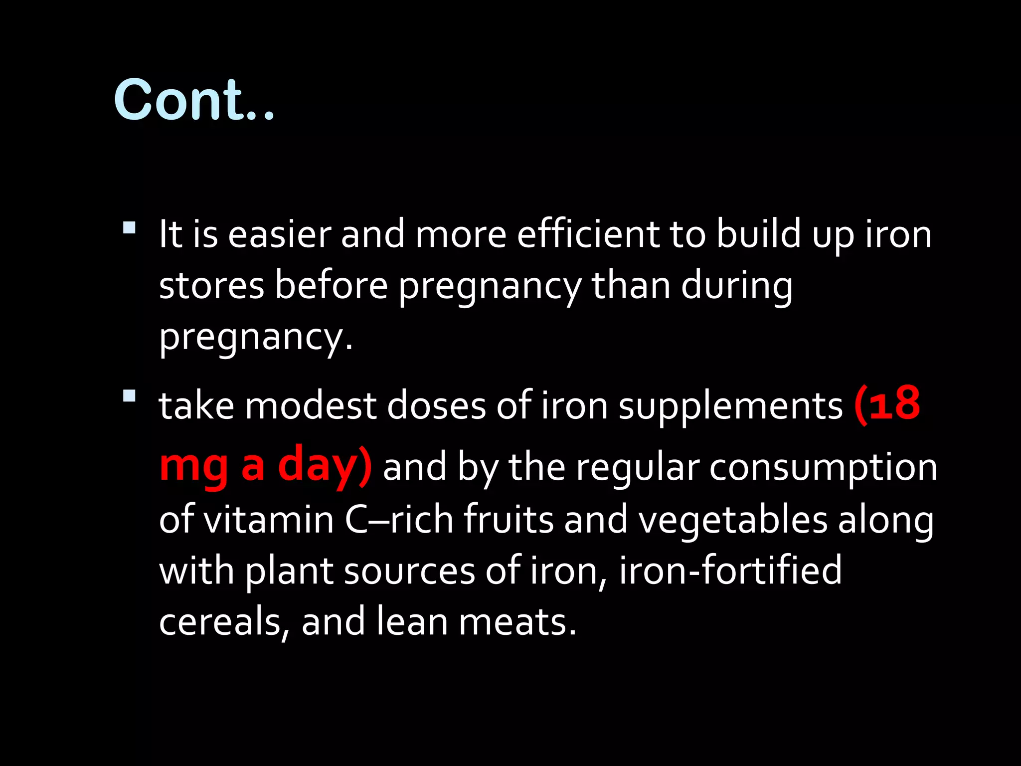 Cont..
 It is easier and more efficient to build up iron
stores before pregnancy than during
pregnancy.
 take modest doses of iron supplements (18
mg a day) and by the regular consumption
of vitamin C–rich fruits and vegetables along
with plant sources of iron, iron-fortified
cereals, and lean meats.
 