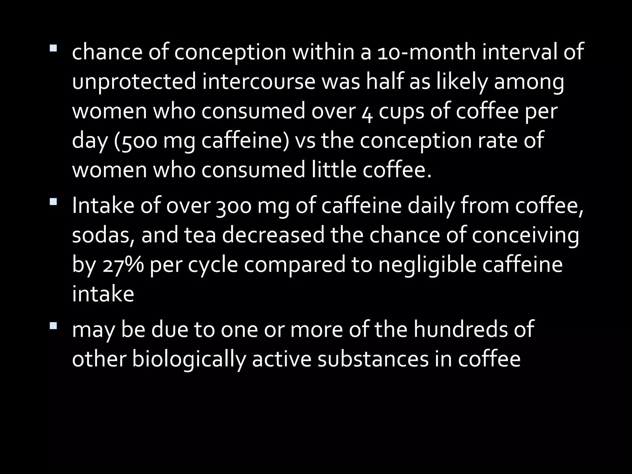  chance of conception within a 10-month interval of
unprotected intercourse was half as likely among
women who consumed over 4 cups of coffee per
day (500 mg caffeine) vs the conception rate of
women who consumed little coffee.
 Intake of over 300 mg of caffeine daily from coffee,
sodas, and tea decreased the chance of conceiving
by 27% per cycle compared to negligible caffeine
intake
 may be due to one or more of the hundreds of
other biologically active substances in coffee
 