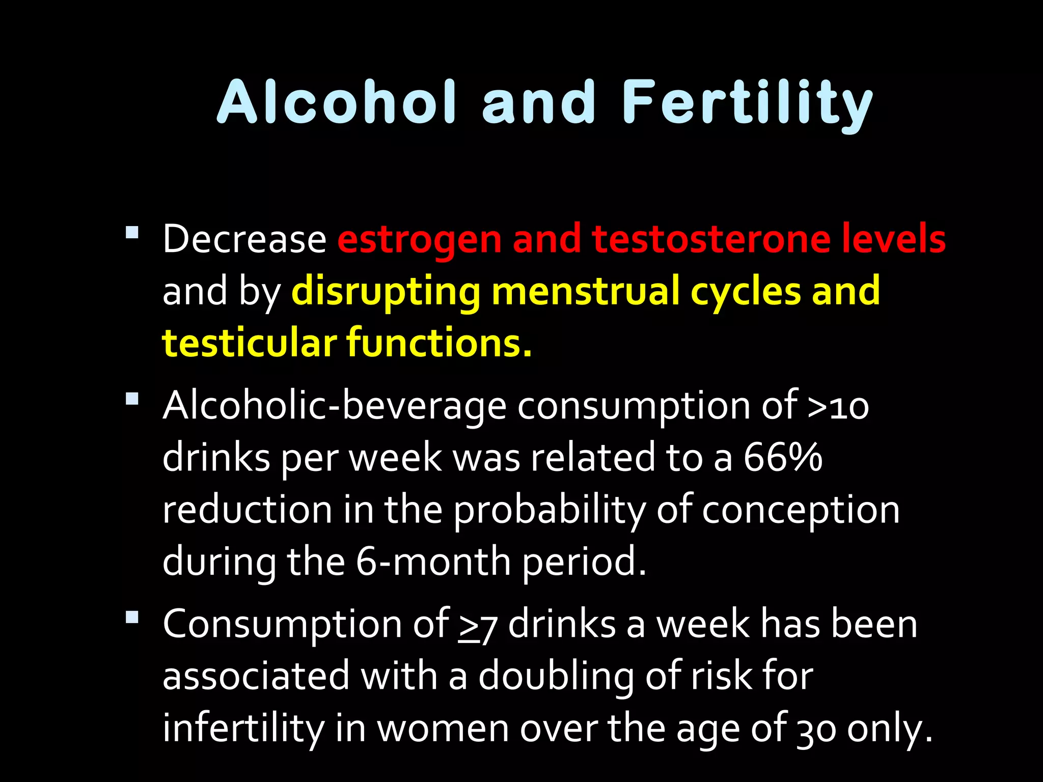 Alcohol and Fertility
 Decrease estrogen and testosterone levels
and by disrupting menstrual cycles and
testicular functions.
 Alcoholic-beverage consumption of >10
drinks per week was related to a 66%
reduction in the probability of conception
during the 6-month period.
 Consumption of >7 drinks a week has been
associated with a doubling of risk for
infertility in women over the age of 30 only.
 