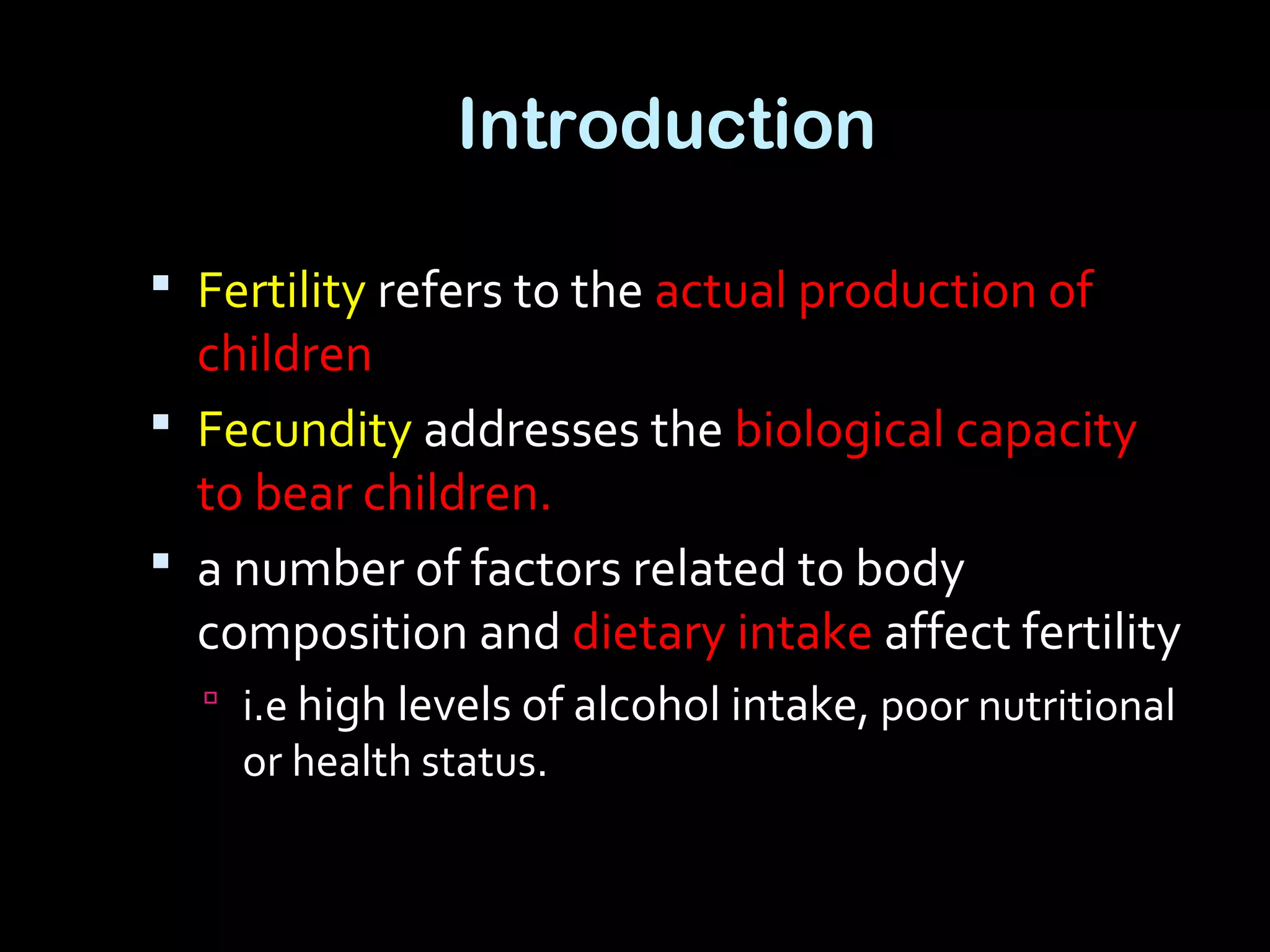 Introduction
 Fertility refers to the actual production of
children
 Fecundity addresses the biological capacity
to bear children.
 a number of factors related to body
composition and dietary intake affect fertility
 i.e high levels of alcohol intake, poor nutritional
or health status.
 