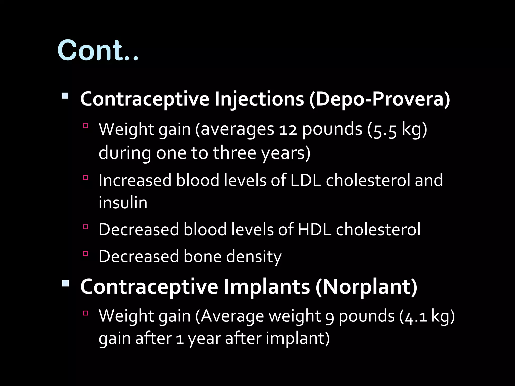 Cont..
 Contraceptive Injections (Depo-Provera)
 Weight gain (averages 12 pounds (5.5 kg)
during one to three years)
 Increased blood levels of LDL cholesterol and
insulin
 Decreased blood levels of HDL cholesterol
 Decreased bone density
 Contraceptive Implants (Norplant)
 Weight gain (Average weight 9 pounds (4.1 kg)
gain after 1 year after implant)
 