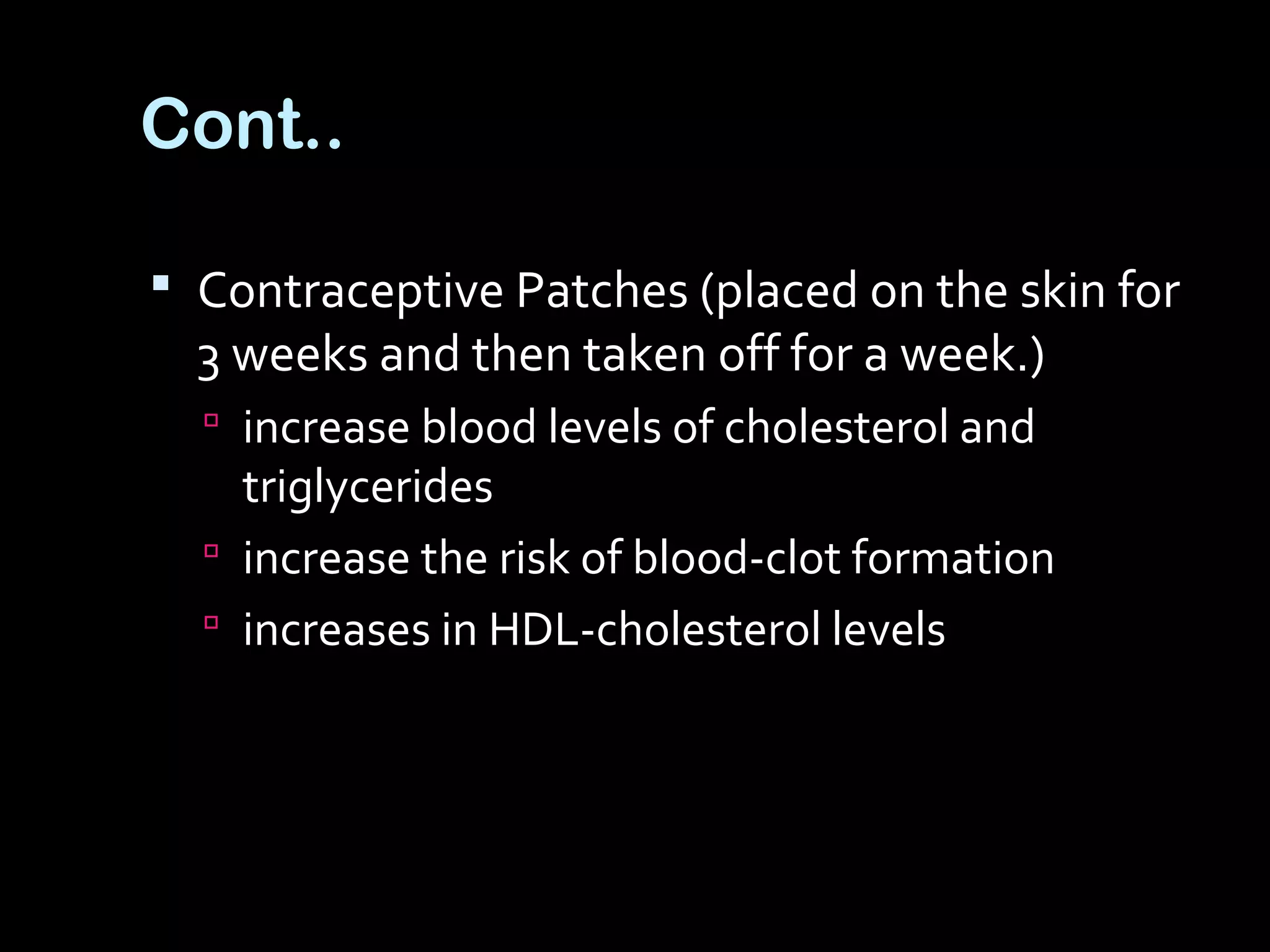  Contraceptive Patches (placed on the skin for
3 weeks and then taken off for a week.)
 increase blood levels of cholesterol and
triglycerides
 increase the risk of blood-clot formation
 increases in HDL-cholesterol levels
Cont..
 
