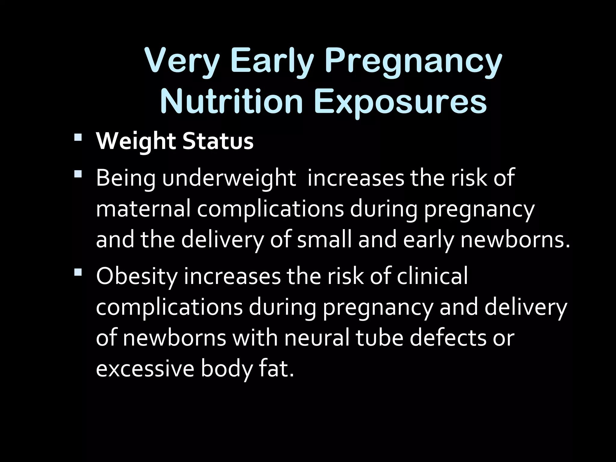 Very Early Pregnancy
Nutrition Exposures
 Weight Status
 Being underweight increases the risk of
maternal complications during pregnancy
and the delivery of small and early newborns.
 Obesity increases the risk of clinical
complications during pregnancy and delivery
of newborns with neural tube defects or
excessive body fat.
 