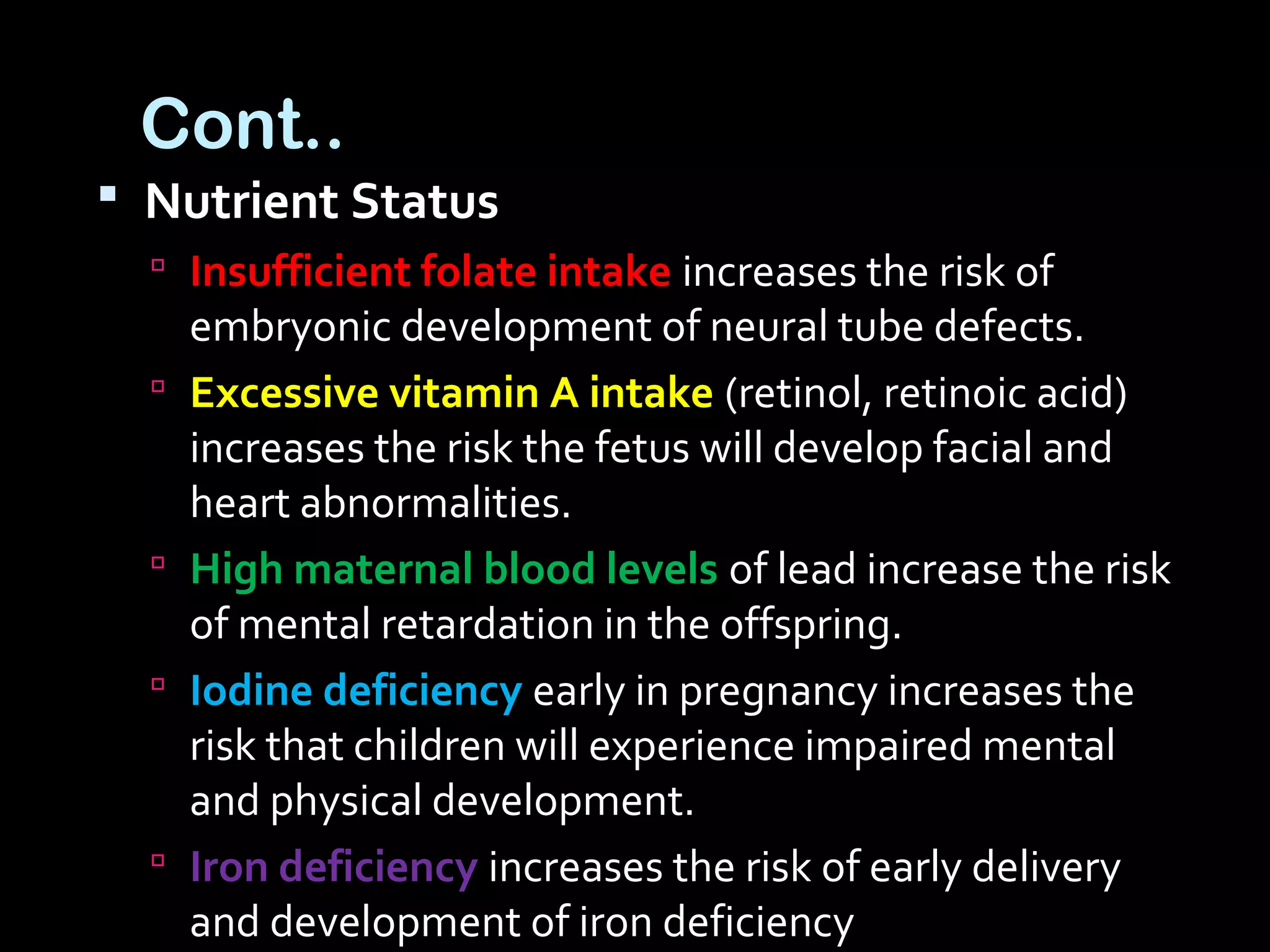 Cont..
 Nutrient Status
 Insufficient folate intake increases the risk of
embryonic development of neural tube defects.
 Excessive vitamin A intake (retinol, retinoic acid)
increases the risk the fetus will develop facial and
heart abnormalities.
 High maternal blood levels of lead increase the risk
of mental retardation in the offspring.
 Iodine deficiency early in pregnancy increases the
risk that children will experience impaired mental
and physical development.
 Iron deficiency increases the risk of early delivery
and development of iron deficiency
 