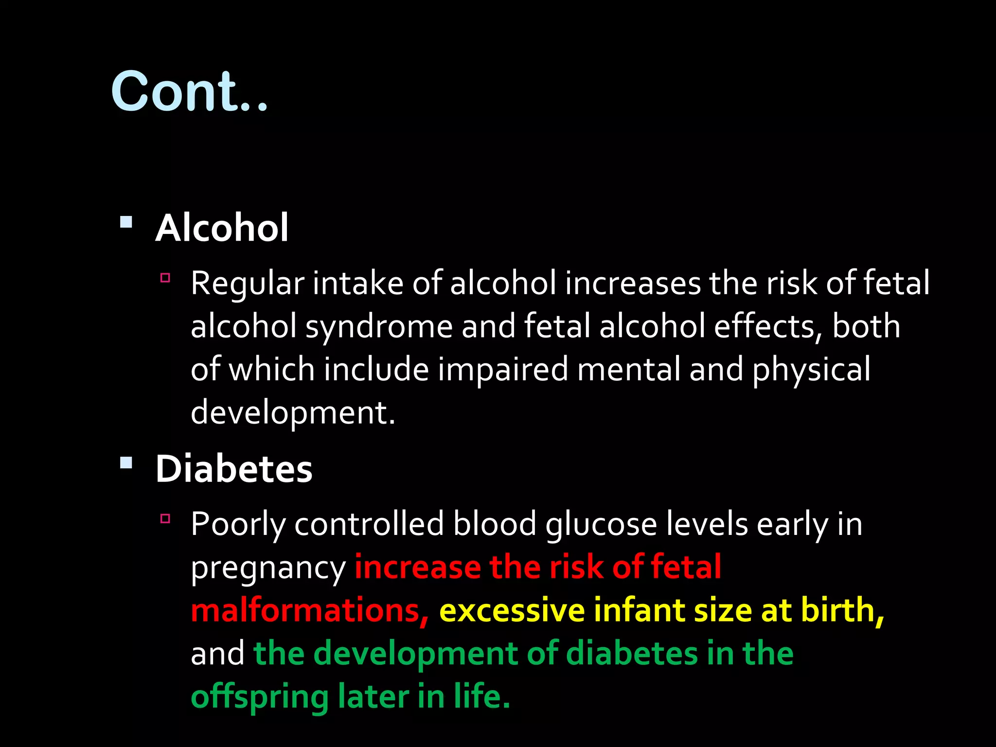 Cont..
 Alcohol
 Regular intake of alcohol increases the risk of fetal
alcohol syndrome and fetal alcohol effects, both
of which include impaired mental and physical
development.
 Diabetes
 Poorly controlled blood glucose levels early in
pregnancy increase the risk of fetal
malformations, excessive infant size at birth,
and the development of diabetes in the
offspring later in life.
 
