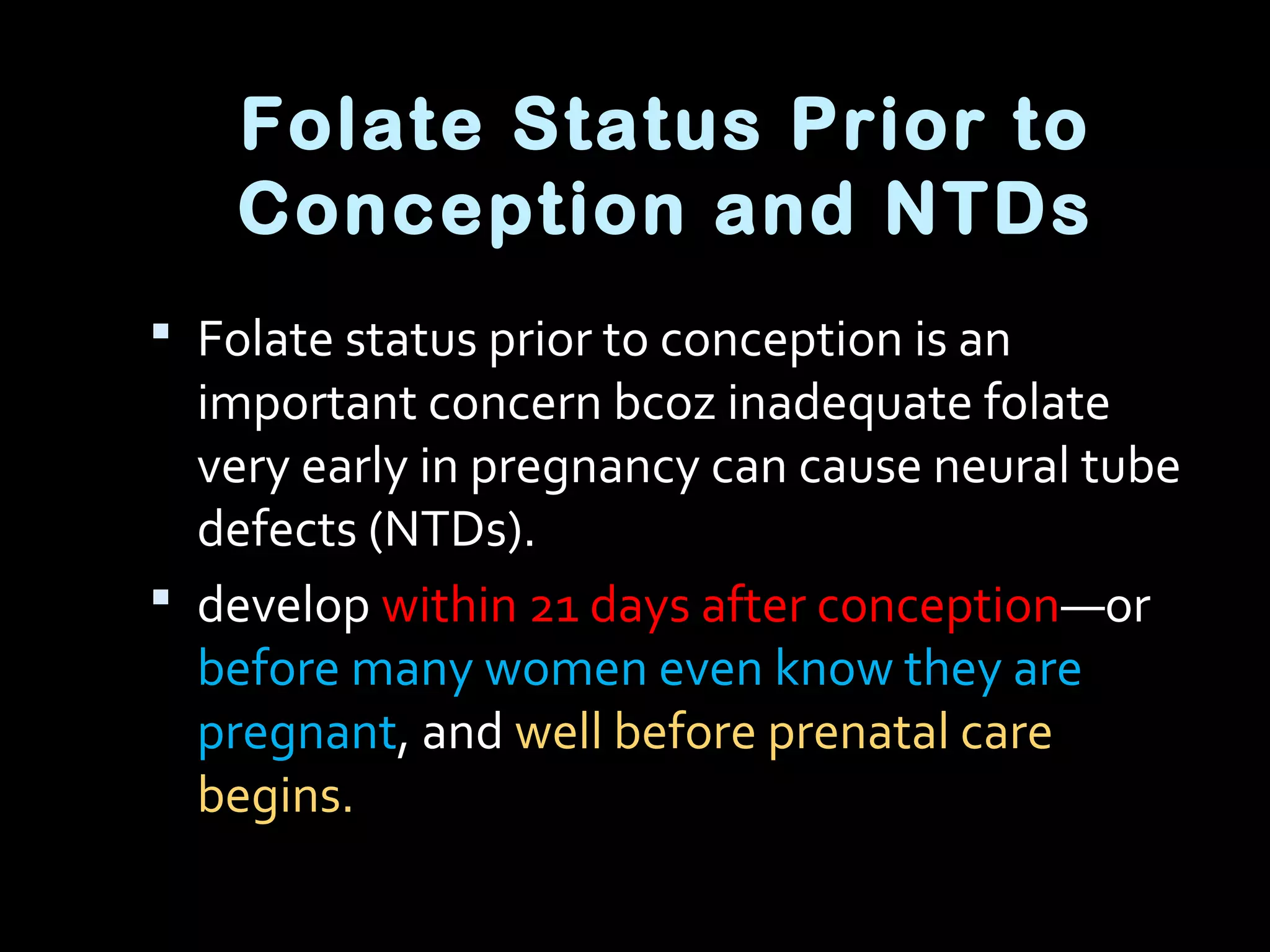 Folate Status Prior to
Conception and NTDs
 Folate status prior to conception is an
important concern bcoz inadequate folate
very early in pregnancy can cause neural tube
defects (NTDs).
 develop within 21 days after conception—or
before many women even know they are
pregnant, and well before prenatal care
begins.
 