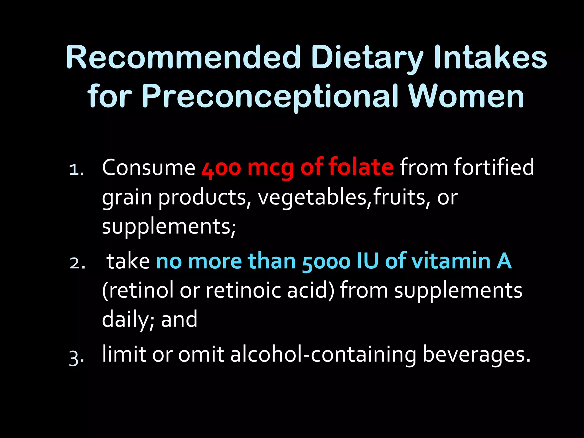 Recommended Dietary Intakes
for Preconceptional Women
1. Consume 400 mcg of folate from fortified
grain products, vegetables,fruits, or
supplements;
2. take no more than 5000 IU of vitamin A
(retinol or retinoic acid) from supplements
daily; and
3. limit or omit alcohol-containing beverages.
 