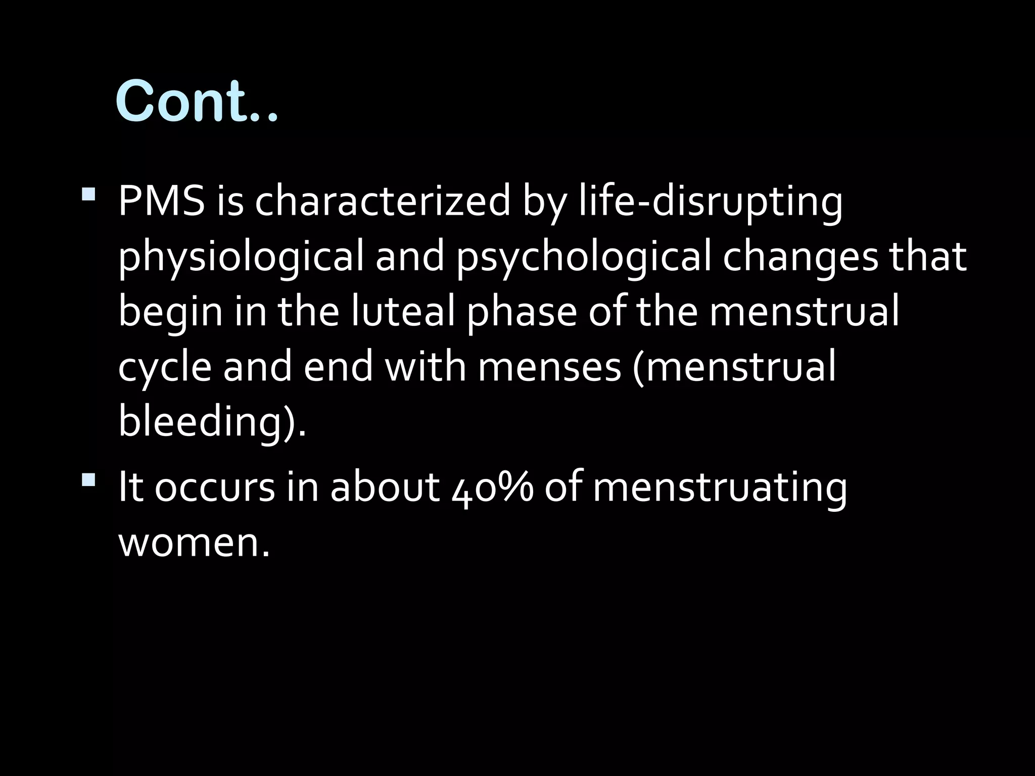 Cont..
 PMS is characterized by life-disrupting
physiological and psychological changes that
begin in the luteal phase of the menstrual
cycle and end with menses (menstrual
bleeding).
 It occurs in about 40% of menstruating
women.
 